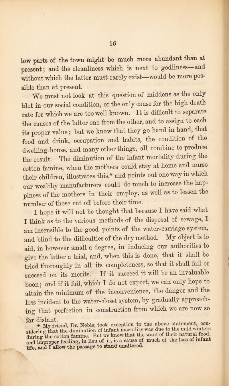 low parts of the town might he much more abundant than at present; and the cleanliness which is next to godliness and without which the latter must rarely exist—would be more pos¬ sible than at present. We must not look at this question of middens as the only blot in our social condition, or the only cause for the high death rate for which we are too well known. It is difficult to separate the causes of the latter one from the other, and to assign to each its proper value ; but we know that they go hand in hand, that food and drink, occupation and habits, the condition of the dwelling-house, and many other things, all combine to produce the result. The diminution of the infant mortality during the cotton famine, when the mothers could stay at home and nurse their children, illustrates this* and points out one way m which our wealthy manufacturers could do much to increase the hap¬ piness of the mothers in their employ, as well as to lessen the number of those cut off before their time. I hope it will not be thought that because I have said what I think as to the various methods of the disposal of sewage, I am insensible to the good points of the water-carriage system, and blind to the difficulties of the dry method. My object is to aid, in however small a degree, in inducing our authorities to give the latter a trial, and, when this is done, that it shall be tried thoroughly in all its completeness, so that it shall fail or succeed on its merits. If it succeed it will be an invaluable boon; and if it fail, which I do not expect, we can only hope to attain the minimum of the inconvenience, the danger and the loss incident to the water-closet system, by gradually approach¬ ing that perfection in construction from which we are now so far distant. , „ , , , * My friend. Dr. Noble, took exception to the above statement, con¬ sidering tbat the diminution of infant mortality was due to the mild winters during the cotton famine. But we know that the want of their natural food, and improper feeding, in lieu of it, is a cause of much of the loss of infant life, and I allow the passage to stand unaltered.