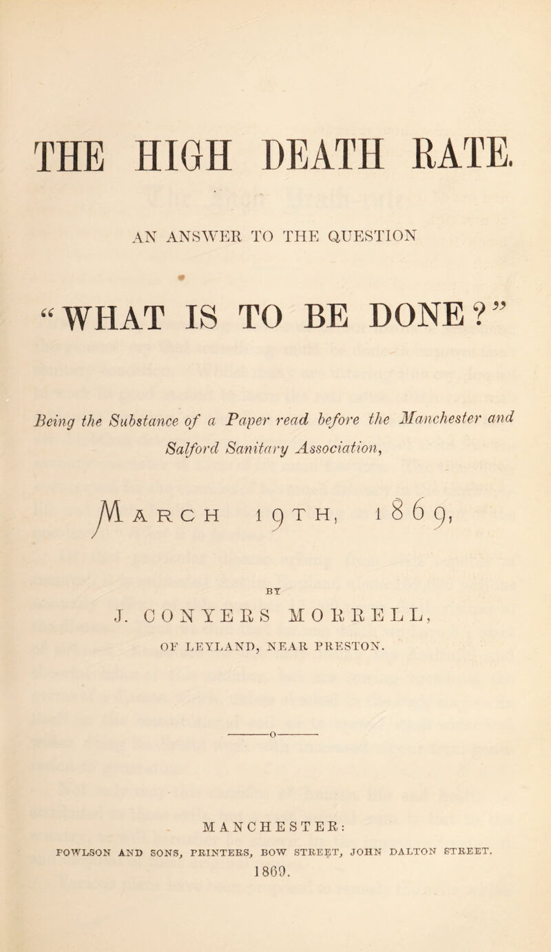 THE HIGH DEATH RATE. AN ANSWJIR TO THE QUESTION “WHAT IS TO BE DONE?'' Being the Substance of a Paper read before the Manchester and Salford Sanitary Association^ ARCH BT J. C 0 N Y E E S M 0 E E E L L, OF LEYLAND, NEATl PRESTON. o MANCHESTER: POWLSON AND SONS, PRINTERS, BOW STREET, JOHN DALTON STREET. 1860.