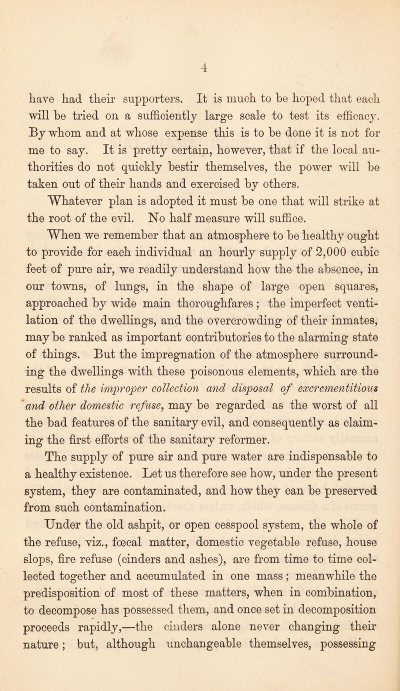 have had their supporters. It is much to he hoped that each will be tried on a sufficiently large scale to test its efficacy. By whom and at whose expense this is to be done it is not for me to say. It is pretty certain, however, that if the local au¬ thorities do not quickly bestir themselves, the power will be taken out of their hands and exercised by others. Whatever plan is adopted it must be one that will strike at the root of the evil. No half measure will suffice. When we remember that an atmosphere to be healthy ought to provide for each individual an hourly supply of 2,000 cubic feet of pure air, we readily understand how the the absence, in our towns, of lungs, in the shape of large open squares, approached by wide main thoroughfares ; the imperfect venti¬ lation of the dwellings, and the overcrowding of their inmates, may be ranked as important contributories to the alarming state of things. But the impregnation of the atmosphere surround¬ ing the dwellings with these poisonous elements, which are the results of the improper collection and disposal of excrementitious 'and other domestic refuse, may be regarded as the worst of all the bad features of the sanitary evil, and consequently as claim¬ ing the first efforts of the sanitary reformer. The supply of pure air and pure water are indispensable to a healthy existence. Let us therefore see how, under the present system, they are contaminated, and how they can be preserved from such contamination. Under the old ashpit, or open cesspool system, the whole of the refuse, viz., foecal matter, domestic vegetable refuse, house slops, fire refuse (cinders and ashes), are from time to time col¬ lected together and accumulated in one mass; meanwhile the predisposition of most of these matters, when in combination, to decompose has possessed them, and once set in decomposition proceeds rapidly,—the cinders alone never changing then- nature ; but, although unchangeable themselves, possessing