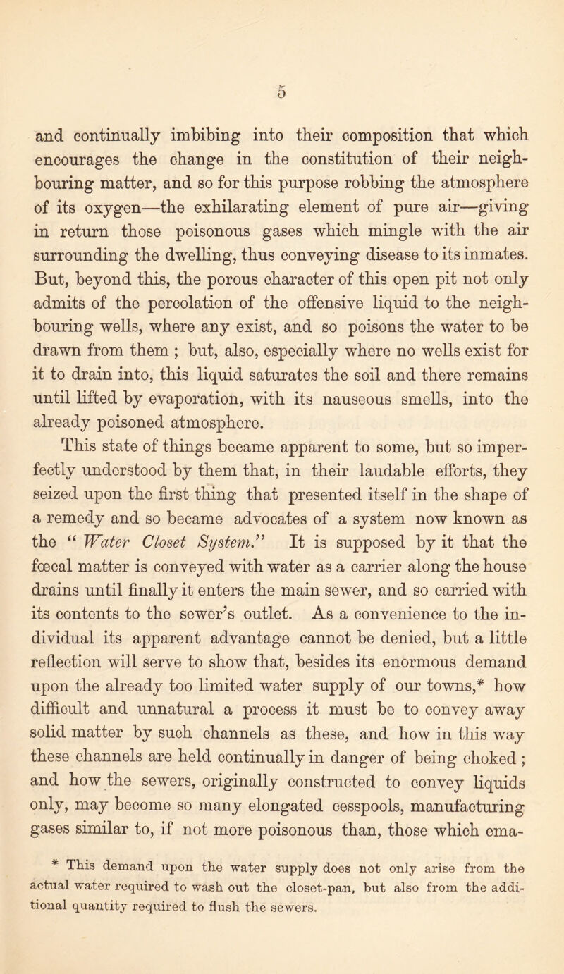 and continually imbibing into their composition that which encourages the change in the constitution of their neigh¬ bouring matter, and so for this purpose robbing the atmosphere of its oxygen—the exhilarating element of pure air—giving in return those poisonous gases which mingle with the air surrounding the dwelling, thus conveying disease to its inmates. But, beyond this, the porous character of this open pit not only admits of the percolation of the offensive liquid to the neigh¬ bouring wells, where any exist, and so poisons the water to be drawn from them ; but, also, especially where no wells exist for it to drain into, this liquid saturates the soil and there remains until lifted by evaporation, with its nauseous smells, into the already poisoned atmosphere. This state of things became apparent to some, but so imper¬ fectly understood by them that, in their laudable efforts, they seized upon the first thing that presented itself in the shape of a remedy and so became advocates of a system now known as the Water Closet System.^'’ It is supposed by it that the foecal matter is conveyed with water as a carrier along the house drains until finally it enters the main sewer, and so carried with its contents to the sewer’s outlet. As a convenience to the in¬ dividual its apparent advantage cannot be denied, but a little refiection will serve to show that, besides its enormous demand upon the already too limited water supply of our towns,* how difficult and unnatural a process it must be to convey away solid matter by such channels as these, and how in this way these channels are held continually in danger of being choked ; and how the sewers, originally constructed to convey liquids only, may become so many elongated cesspools, manufacturing gases similar to, if not more poisonous than, those which ema- * This demand upon the water supply does not only arise from the actual water required to wash out the closet-pan, but also from the addi¬ tional quantity required to flush the sewers.