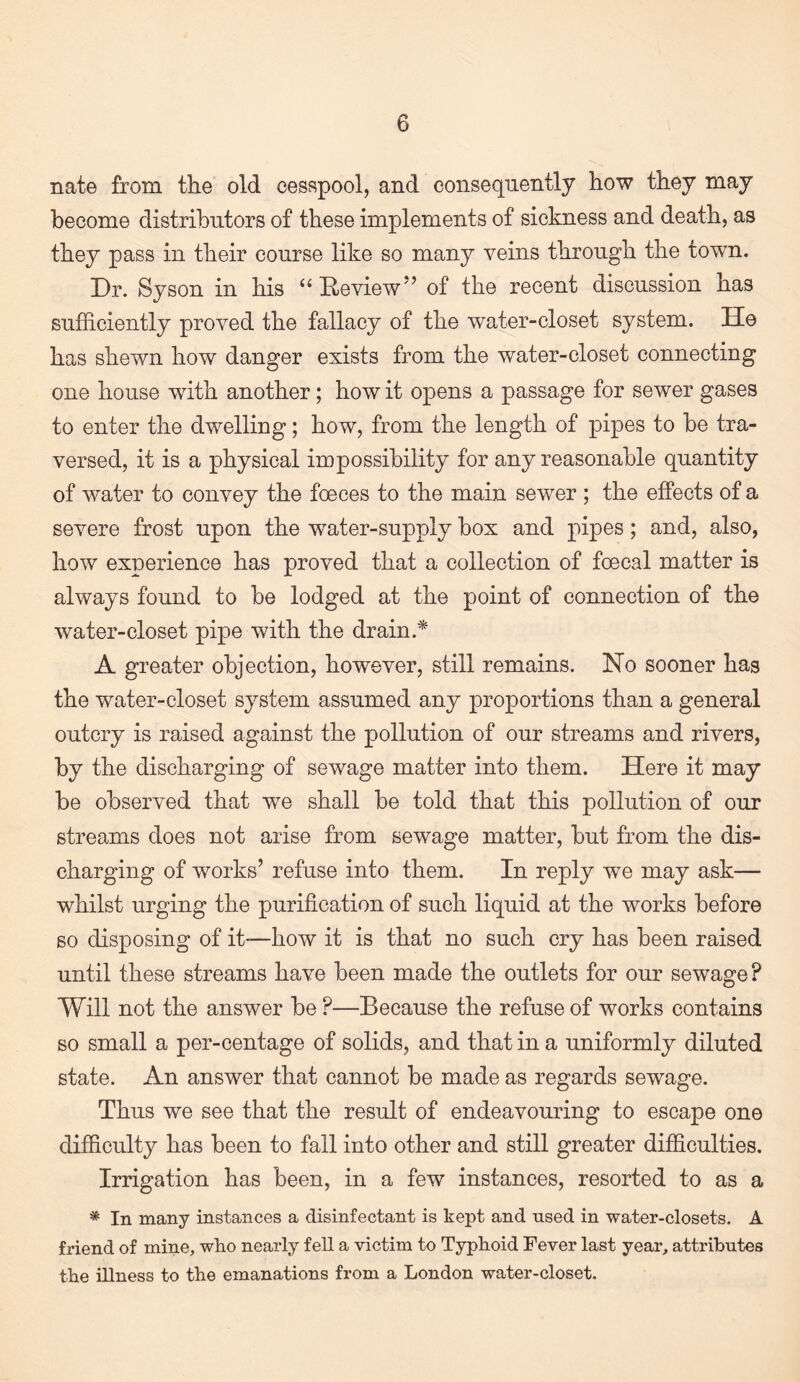 nate from the old cesspool, and consequently how they may become distributors of these implements of sickness and death, as they pass in their course like so many veins through the town. Dr. Syson in his “Eeview’ of the recent discussion has sufficiently proved the fallacy of the water-closet system. He has shewn how danger exists from the water-closet connecting one house with another; how it opens a passage for sewer gases to enter the dwelling; how, from the length of pipes to he tra¬ versed, it is a physical impossibility for any reasonable quantity of water to convey the foeces to the main sewer ; the effects of a severe frost upon the water-supply box and pipes; and, also, how experience has proved that a collection of foecal matter is always found to be lodged at the point of connection of the water-closet pipe with the drain.* A greater objection, however, still remains. No sooner has the water-closet system assumed any proportions than a general outcry is raised against the pollution of our streams and rivers, by the discharging of sewage matter into them. Here it may be observed that we shall be told that this pollution of our streams does not arise from sewage matter, but from the dis¬ charging of works’ refuse into them. In reply we may ask— whilst urging the purification of such liquid at the works before BO disposing of it-—how it is that no such cry has been raised until these streams have been made the outlets for our sewage? Will not the answer be ?—Because the refuse of works contains so small a per-centage of solids, and that in a uniformly diluted state. An answer that cannot be made as regards sewage. Thus we see that the result of endeavouring to escape one difficulty has been to fall into other and still greater difficulties. Irrigation has been, in a few instances, resorted to as a * In many instances a disinfectant is kept and nsed in water-closets. A friend of mine, who nearly fell a victim to Typhoid Fever last year, attributes the illness to the emanations from a London water-closet.