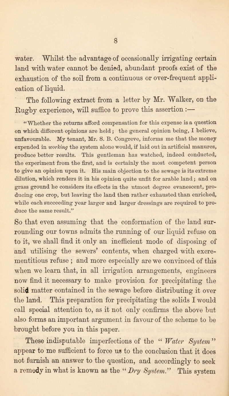 water. Whilst the advantage of occasionally irrigating certain land with water cannot be denied, abundant proofs exist of the exhaustion of the soil from a continuous or over-frequent appli¬ cation of liquid. The following extract from a letter by Mr. Walker, on the Eugby experience, will suffice to prove this assertion :— Wlietlier tlie returns afford compensation for this expense is a question on which, different opinions are held; the general opinion beings I believe, unfavourable. My tenant, Mr. S. B. Congreve, informs me that the money expended in worMng the system alone would, if laid out in artificial manures, produce better results. This gentleman has watched, indeed conducted, the experiment from the first, and is certainly the most competent person to give an opinion upon it. His main objection to the sewage is its extreme dilution, which renders it in his opinion quite unfit for arable land; and on grass ground he considers its effects in the utmost degree evanescent, pro¬ ducing one crop, but leaving the land then rather exhausted than enriched, while each succeeding year larger and larger dressings are required to pro¬ duce the same result.” So that even assuming that the conformation of the land sur¬ rounding our towns admits the running of our liquid refuse on to it, we shall find it only an inefficient mode of disposing of and utilising the sewers’ contents, when charged with excre- mentitious refuse ; and more especially are we convinced of this when we learn that, in all irrigation arrangements, engineers now find it necessary to make provision for precipitating the solid matter contained in the sewage before distributing it over the land. This preparation for precipitating the solids I would call special attention to, as it not only confirms the above but also forms an important argument in favour of the scheme to be brought before you in this paper. These indisputable imperfections of the “ Water SyBtem^^ appear to me sufficient to force us to the conclusion that it does not furnish an answer to the question, and accordingly to seek a remedy in what is known as the ‘‘ Dry By stem ^ This system