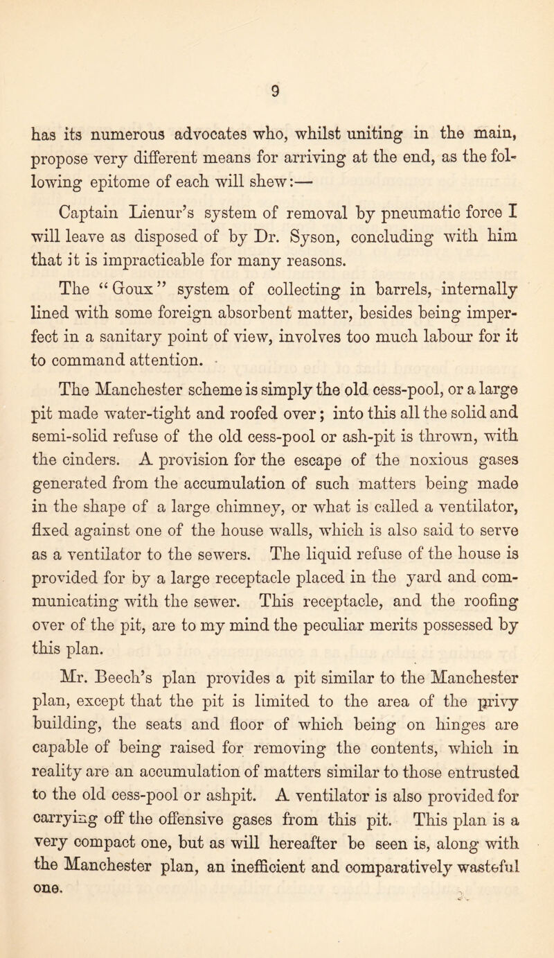 has its numerous advocates who, whilst uniting in the main, propose very different means for arriving at the end, as the fol¬ lowing epitome of each will shew:— Captain Lienur’s system of removal by pneumatic force I will leave as disposed of by Dr. Syson, concluding with him that it is impracticable for many reasons. The ‘‘ Goux ’’ system of collecting in barrels, internally lined with some foreign absorbent matter, besides being imper¬ fect in a sanitary point of view, involves too much labour for it to command attention. • The Manchester scheme is simply the old cess-pool, or a large pit made water-tight and roofed over; into this all the solid and semi-solid refuse of the old cess-pool or ash-pit is thrown, with the cinders. A provision for the escape of the noxious gases generated from the accumulation of such matters being made in the shape of a large chimney, or what is called a ventilator, fixed against one of the house walls, which is also said to serve as a ventilator to the sewers. The liquid refuse of the house is provided for by a large receptacle placed in the yard and com¬ municating with the sewer. This receptacle, and the roofing over of the pit, are to my mind the peculiar merits possessed by this plan. Mr. Beech’s plan provides a pit similar to the Manchester plan, except that the pit is limited to the area of the privy building, the seats and fioor of which being on hinges are capable of being raised for removing the contents, wdiich in reality are an accumulation of matters similar to those entrusted to the old cess-pool or ashpit. A ventilator is also provided for carrying ofiP the ofiensive gases from this pit. This plan is a very compact one, but as will hereafter be seen is, along with the Manchester plan, an inefi&cient and comparatively wasteful one.