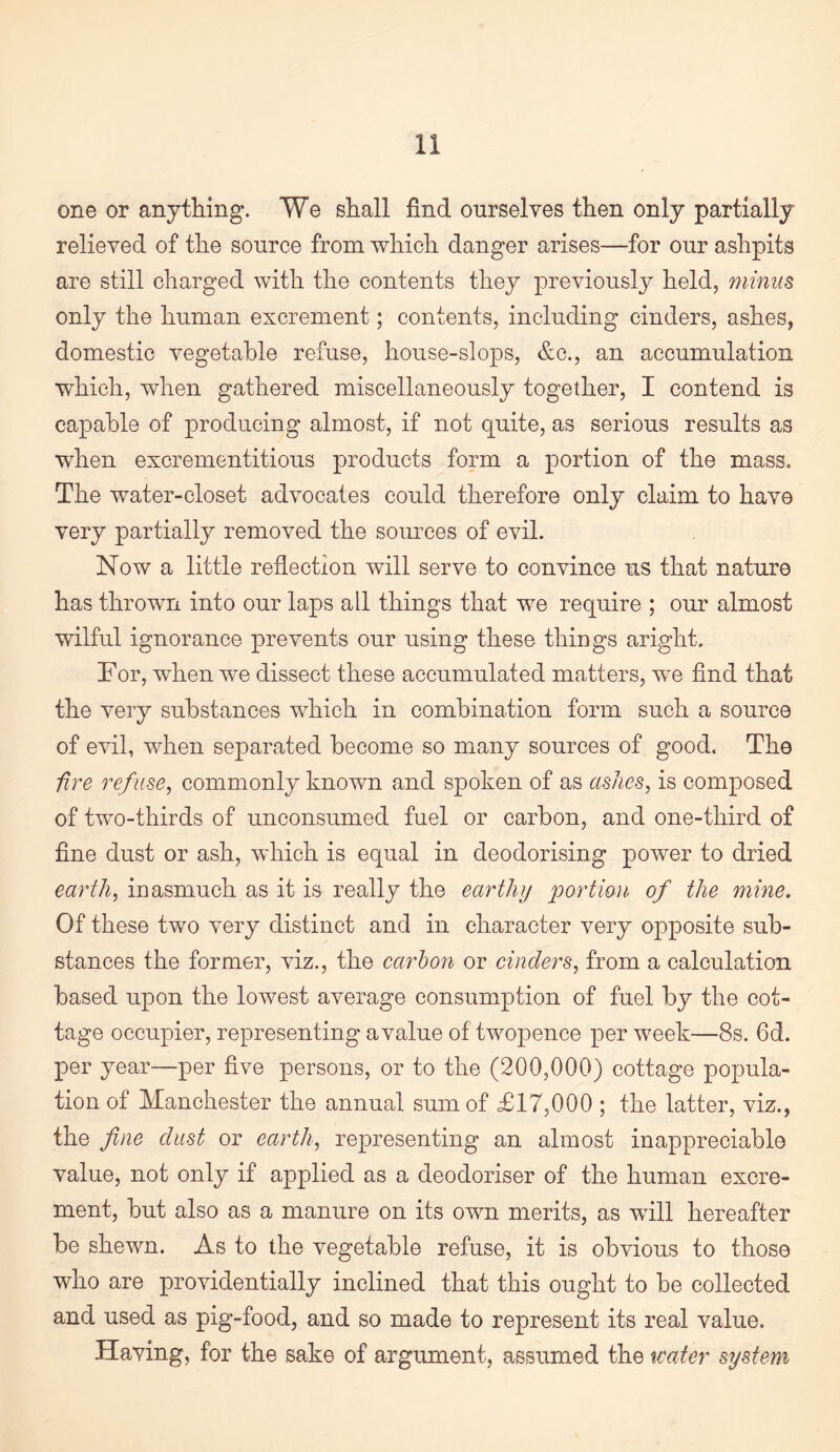 one or anything. We shall find ourselves then only partially relieved of the source from which danger arises—for our ashpits are still charged with the contents they previously held, minus only the human excrement; contents, including cinders, ashes, domestic vegetable refuse, house-slops, &c., an accumulation which, when gathered miscellaneously together, I contend is capable of producing almost, if not quite, as serious results as when excrementitious products form a portion of the mass. The water-closet advocates could therefore only claim to have very partially removed the soiu’ces of evil. Now a little reflection will serve to convince us that nature has thrown into our laps all things that we require ; our almost wilful ignorance prevents our using these things aright. For, when we dissect these accumulated matters, we And that the very substances which in combination form such a source of evil, when separated become so many sources of good. The fire refuse^ commonly known and spoken of as ashes, is composed of two-thirds of unconsumed fuel or carbon, and one-third of fine dust or ash, which is equal in deodorising power to dried earth, inasmuch as it is really the earthy portion of the mine. Of these two very distinct and in character very opposite sub¬ stances the former, viz., the cartoon or cinders, from a calculation based upon the lowest average consumption of fuel by the cot¬ tage occupier, representing a value of twopence per week—8s. 6d. per year—per five persons, or to the (200,000) cottage popula¬ tion of Manchester the annual sum of £17,000 ; the latter, viz., the fine dust or earth, representing an almost inappreciable value, not only if applied as a deodoriser of the human excre¬ ment, but also as a manure on its own merits, as will hereafter be shewn. As to the vegetable refuse, it is obvious to those who are providentially inclined that this ought to be collected and used as pig-food, and so made to represent its real value. Having, for the sake of argument, assumed the %cater system