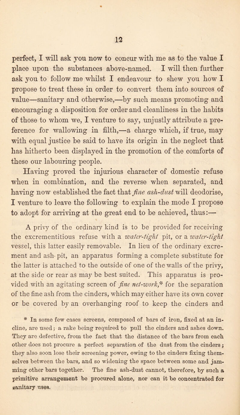 perfect, I will ask you now to concur with me as to the value I place upon the substances above-named. I will then further ask you to follow me whilst I endeavour to shew you how I propose to treat these in order to convert them into sources of value—sanitary and otherwise,—by such means promoting and encouraging a disposition for order and cleanliness in the habits of those to whom we, I venture to say, unjustly attribute a pre¬ ference for wallowing in filth,—a charge which, if true, may with equal justice be said to have its origin in the neglect that has hitherto been displayed in the promotion of the comforts of these our labouring people. Having proved the injurious character of domestic refuse when in combination, and the reverse when separated, and having now established the fact that fine ash-dust will deodorise, I venture to leave the following to explain the mode I propose to adopt for arriving at the great end to be achieved, thus:— A privy of the ordinary kind is to be provided for receiving the excrementitious refuse with a water-tight pit, or a water-tight vessel, this latter easily removable. In lieu of the ordinary excre¬ ment and ash- pit, an apparatus forming a complete substitute for the latter is attached to the outside of one of the walls of the privy, at the side or rear as may be best suited. This apparatus is pro¬ vided with an agitating screen of fine net-workfi for the separation of the fine ash from the cinders, which may either have its own cover or be covered by an overhanging roof to keep the cinders and ^ In some few cases screens, composed of bars of iron, fixed at an in¬ cline, are used; a rake being required to pull the cinders and ashes down. They are defective, from the fact that the distance of the bars from each other does not procure a perfect separation of the dust from the cinders; they also soon lose their screening power, owing to the cinders fixing them¬ selves between the bars, and so widening the space between some and jam¬ ming other bars together. The fine ash-dust cannot, therefore, by such a primitive arrangement be procured alone, nor can it be concentrated for sanitary uses.