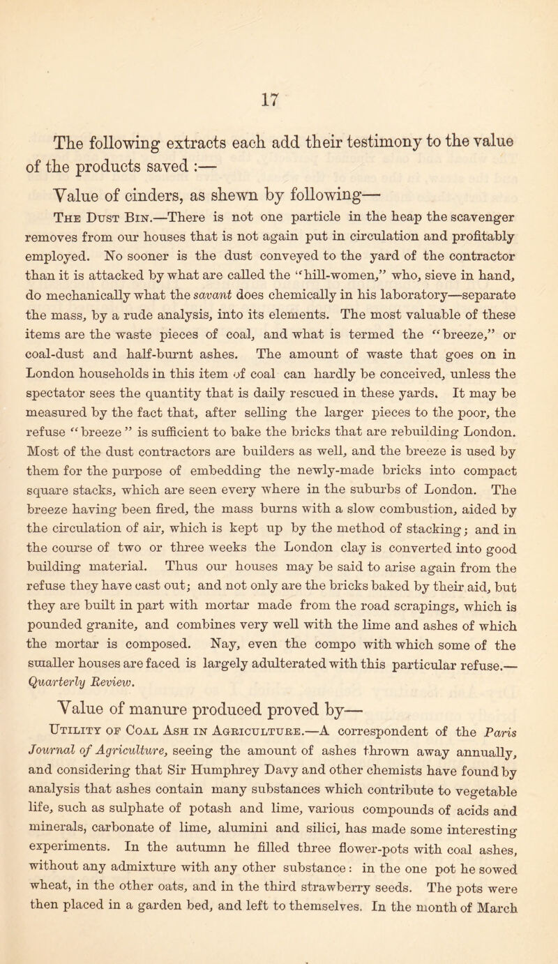 The following extracts each add their testimony to the value of the products saved :— Value of cinders, as shewn by following— The Dust Bin.—There is not one particle in the heap the scavenger removes from our houses that is not again put in circulation and profitably employed. No sooner is the dust conveyed to the yard of the contractor than it is attacked by what are called the hill-women,” who, sieve in hand, do mechanically what the savant does chemically in his laboratory—separate the mass, by a rude analysis, into its elements. The most valuable of these items are the waste pieces of coal, and what is termed the “breeze,” or coal-dust and half-burnt ashes. The amount of waste that goes on in London households in this item of coal can hardly be conceived, unless the spectator sees the quantity that is daily rescued in these yards. It may be measured by the fact that, after selling the larger pieces to the poor, the refuse “breeze ” is sufi&cient to bake the bricks that are rebuilding London. Most of the dust contractors are builders as well, and the breeze is used by them for the purpose of embedding the newly-made bricks into compact square stacks, which are seen every where in the suburbs of London. The breeze having been fired, the mass burns with a slow combustion, aided by the ch'culation of air, which is kept up by the method of stacking; and in the course of two or three weeks the London clay is converted into good building material. Thus our houses may be said to arise again from the refuse they have cast out; and not only are the bricks baked by their aid, but they are built in part with mortar made from the road scrapings, which is pounded granite, and combines very well with the lime and ashes of which the mortar is composed. Nay, even the compo with which some of the smaller houses are faced is largely adulterated with this particular refuse._ Quarterly Review. Value of manure produced proved by— Utility of Coal Ash in AanicuLTUiiE.—A correspondent of the Paris Journal of Agriculture, seeing the amount of ashes thrown away annually, and considering that Sir Humphrey Davy and other chemists have found by analysis that ashes contain many substances which contribute to vegetable life, such as sulphate of potash and lime, various compounds of acids and minerals, carbonate of lime, alumini and sihci, has made some interesting experiments. In the autumn he filled three fiower-pots with coal ashes, without any admixture with any other substance : in the one pot he sowed wheat, in the other oats, and in the third strawberry seeds. The pots were then placed in a garden bed, and left to themselves. In the month of March