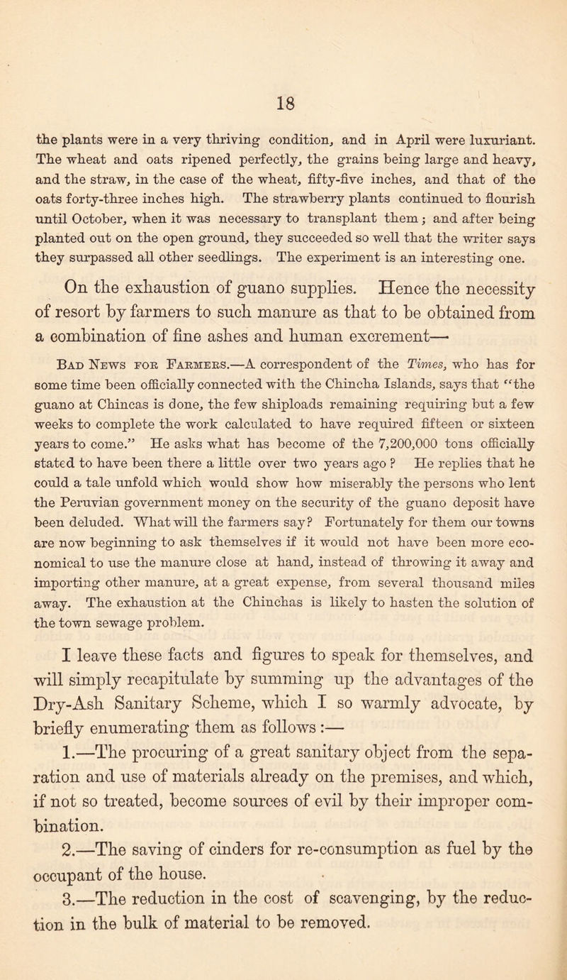 the plants were in a very thriving condition, and in April were luxuriant. The wheat and oats ripened perfectly, the grains being large and heavy, and the straw, in the case of the wheat, fifty-five inches, and that of the oats forty-three inches high. The strawberry plants continued to flourish until October, when it was necessary to transplant them; and after being planted out on the open ground, they succeeded so well that the writer says they surpassed all other seedlings. The experiment is an interesting one. On the exlianstion of guano supplies. Hence the necessity of resort by farmers to such manure as that to be obtained from a combination of fine ashes and human excrement—■ Bad News for Farmers.—A correspondent of the Times, who has for some time been officially connected with the Chincha Islands, says that ‘’Hhe guano at Chincas is done, the few shiploads remaining requiring but a few weeks to complete the work calculated to have required fifteen or sixteen years to come.” He asks what has become of the 7,200,000 tons ojficially stated to have been there a little over two years ago ? He replies that he could a tale unfold which would show how miserably the persons who lent the Peruvian government money on the security of the guano deposit have been deluded. What will the farmers say? Fortunately for them our towns are now beginning to ask themselves if it would not have been more eco¬ nomical to use the manure close at hand, instead of throwing it away and importing other manure, at a great expense, from several thousand miles away. The exhaustion at the Chinchas is likely to hasten the solution of the town sewage problem. I leave these facts and figures to speak for themselves, and will simply recapitulate by summing up the advantages of the Dry-Ash Sanitary Scheme, which I so warmly advocate, by briefly enumerating them as follows :— 1. —The procuring of a great sanitary object from the sepa¬ ration and use of materials already on the premises, and which, if not so treated, become sources of evil by their improper com¬ bination. 2. —The saving of cinders for re-consumption as fuel by the occupant of the house. 3. —The reduction in the cost of scavenging, by the reduc¬ tion in the bulk of material to be removed.