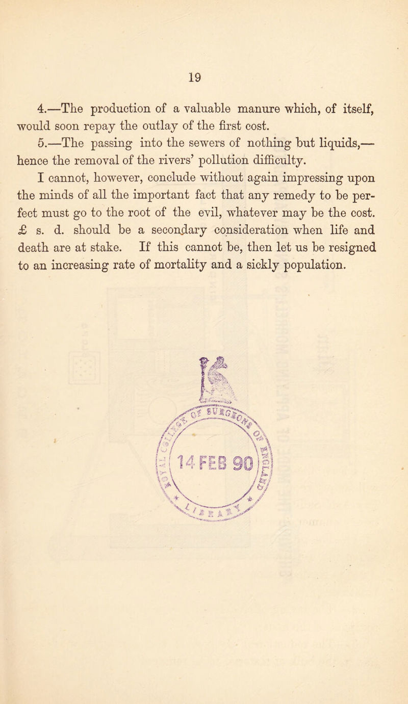 4. —The production of a valuable manure which, of itself, would soon repay the outlay of the first cost. 5. —The passing into the sewers of nothing but liquids,—■ hence the removal of the rivers’ pollution difficulty. I cannot, however, conclude without again impressing upon the minds of all the important fact that any remedy to be per¬ fect must go to the root of the evil, whatever may be the cost. £ s. d. should be a second-ary consideration when life and death are at stake. If this cannot be, then let us be resigned to an increasing rate of mortality and a sickly population.