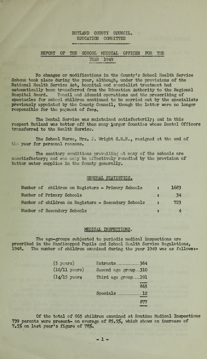 RUTLAND COUNTY COUNCIL EDUCATION COMMITTEE REPORT OF THE SCHOOL MEDICAL OFFICER FOR THE YEAR 1949 No changes or modifications in the County's School Health Service Scheme took place during the year, although, under the provisions of the National Health Service Act, hospital and specialist treatment had automatically been transferred from the Education Authority to the Regional Hospital Board. Tonsil and Adenoid operations and the prescribing of spectacles for school children continued to be carried out by the specialists previously appointed by the County Council, though the latter were no longer responsible for the payment of fees. The Dental Service was maintained satisfactorily'-; and in this respect Rutland was better off than many larger Counties whose Dental Officers transferred to the Health Service. The School Nurse, Mrs. J. Wright S.R.N., resigned at the end of the year for personal reasons. The sanitary conditions prevailing at many of the schools are unsatisfactory; and can only be effectively remedied by the provision of better water supplies in the County generally. GENEPAL STATISTICS. Number of children on Registers - Primary Schools ; 1683 Number of Primary Schools : 34 Number of children on Registers - Secondary Schools : 723 Number of Secondary Schools : 4 MEDICAL INSPECTIONS. The age-groups subjected to periodic medical inspections are precribed in the Handicapped Pupils and School Health Service Regulations, 1948. The number of children examined during the year 1949 was as follows:- (5 years) Entrants......364 (10/11 years) Second age group.310 (l4/l5 years Third age group...191 865 Specials.....12 877 Of the total of 865 children examined at Routine Medical Inspections 739 parents were present- an average of 85.5$, which shows an increase of 7.5> on last year's figure of 78$.