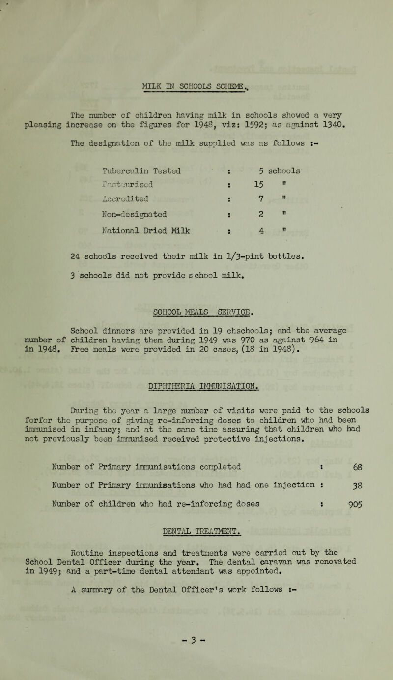 The number of children having milk in schools showed a very pleasing increase on the figures for 1948, viz: 1592; as against 1340. The designation of the milk supplied was as follows :- Tuberculin Tested : 5 schools Fasteurised : 15 n Accredited : 7 II Non-designated : 2 II National Dried Milk : 4 II 24 schools received their milk in l/3-pint bottles. 3 schools did not provide s chool milk. SCHOOL MEALS SERVICE. School dinners are provided in 19 chschools| and the average number of children having them during 1949 was 970 as against 964 in in 1948. Free meals were provided in 20 cases, (18 in 1948). DIPHTHERIA IMMUNISATION. During the year a large number of visits were paid to the schools forfor the purpose of giving re-inforcing doses to children who had been immunised in infancy; and at the same time assuring that children who had not previously been immunised received protective injections. Number of Primary immunisations completed : 68 Number of Primary immunisations who had had one injection : 38 Number of children who had re-inforcing doses : 905 DENTAL TREATMENT. Routine inspections and treatments were carried out by the School Dental Officer during the year. The dental caravan was renovated in 1949| and a part-time dental attendant was appointed. A summary of the Dental Officer's work follows :- - 3 -