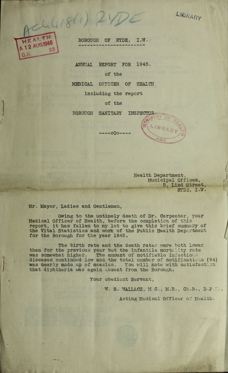 t/€ BOROUGH OB RYUE, I.W. ANNUAL REPORT FOR 1945. of the MEDICAL OFFICER OF HEALTH including the report of the BOROUGH SANITARY INSPECTOR. -oOo- H V Health Department, Municipal Offices, 5, Lind Street, RYDE, I.V/. Mr. Mayor, Ladies and Gentlemen, Owing to the untimely death of Dr, Carpenter, your Medical Officer of Health, before the completion of this report, it has fallen to my lot to give this brief sumraary of the Vital Statistics and work of the Public Health Department for the Borough for the year 1945. The birth rate and the death rates were both lower than for the previous year but the infantile mortality rate was somewhat higher. The amount of notifiable infectioi.s diseases continued low and the total number of notifications (94) was nearly made up of measles. You will note with satisfaction that diphtheria was again absent from the Borough. Your obedient Servant, W. S. V/aLLACE, M^C., M.B., Ch.B., D.P Acting Medical Officer of Health.