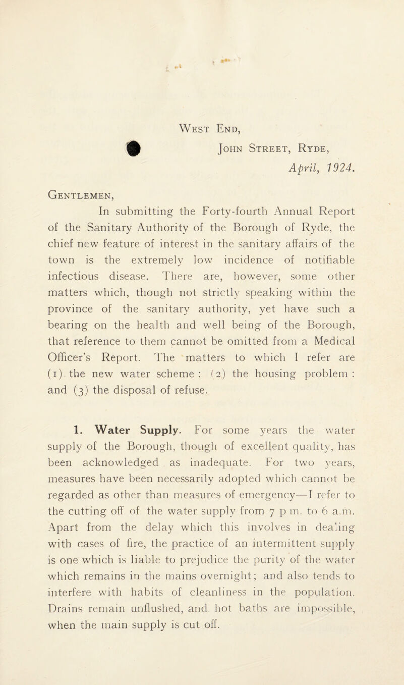 * *•» f f.1 West End, John Street, Ryde, April, 1924. Gentlemen, In submitting the Forty-fourth Annual Report of the Sanitary Authority of the Borough of Ryde, the chief new feature of interest in the sanitary affairs of the town is the extremely low incidence of notifiable infectious disease. There are, however, some other matters which, though not strictly speaking within the province of the sanitary authority, yet have such a bearing on the health and well being of the Borough, that reference to them cannot be omitted from a Medical Officer’s Report. The matters to which I refer are (i) the new water scheme : (2) the housing problem : and (3) the disposal of refuse. 1. Water Supply. For some years the water supply of the Borough, though of excellent quality, has been acknowledged as inadequate. For two years, measures have been necessarily adopted which cannot be regarded as other than measures of emergency—I refer to the cutting off of the water supply from 7 p m. to 6 a.m. Apart from the delay which this involves in dealing with cases of fire, the practice of an intermittent supply is one which is liable to prejudice the purity of the water which remains in the mains overnight; and also tends to interfere with habits of cleanliness in the population. Drains remain unflushed, and hot baths are impossible, when the main supply is cut off.