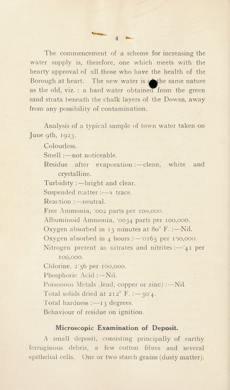 !•» . The commencement of a scheme for increasing the water supply is, therefore, one which meets with the hearty approval of all those who have the health of the Borough at heart. The new water is the same nature as the old, viz. : a hard water obtained from the green sand strata beneath the chalk layers of the Downs, away from any possibility of contamination. Analysis of a typical sample of town water taken on June 9th, 1923. Colourless. Smell :—not noticeable. Residue after evaporation :—clean, white and crystalline. Turbidity :—bright and clear. Suspended matter —a trace. Reaction neutral. Free Ammonia, '002 parts per roo,ooo. Albuminoid Ammonia, '0034 parts per 100,000. Oxygen absorbed in 15 minutes at 8o° F. :—Nil. Oxygen absorbed in 4 hours :—'0165 per 100,000. Nitrogen pretent as nitrates and nitrites :—‘41 per 100,000. Chlorine, 2456 per 100,000. Phosphoric Acid :—Nil. Poisonous Metals Jead, copper or zinc) :—Nil. Total solids dried at 2120 F. :—30'4- d otal hardness :—13 degrees. Behaviour of residue on ignition. Microscopic Examination of Deposit. A small deposit, consisting principally of earthy ferruginous debris, a few cotton fibres and several epithelial cells. One or two starch grains (dusty matter).