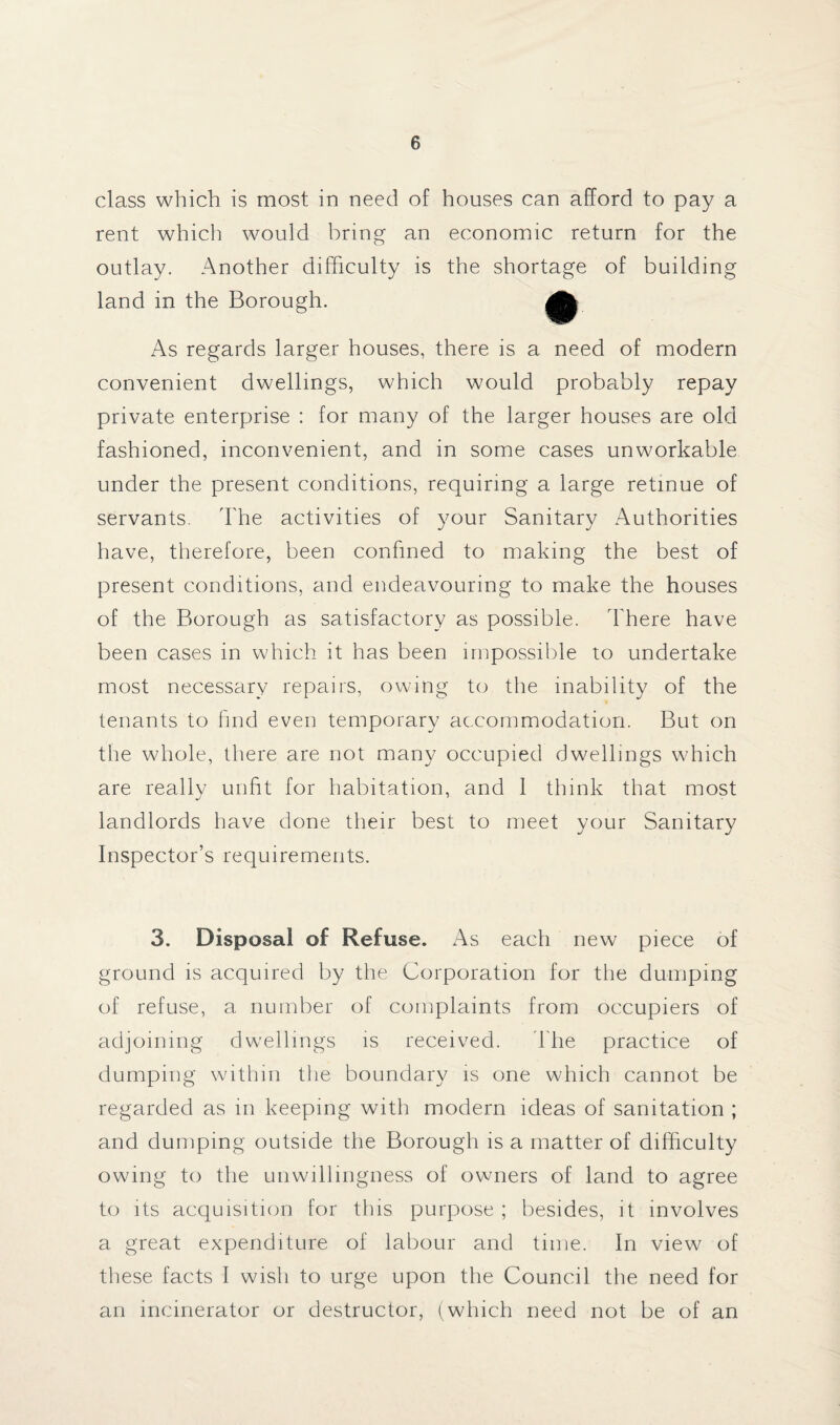 class which is most in need of houses can afford to pay a rent which would bring an economic return for the outlay. Another difficulty is the shortage of building land in the Borough. • As regards larger houses, there is a need of modern convenient dwellings, which would probably repay private enterprise : for many of the larger houses are old fashioned, inconvenient, and in some cases unworkable under the present conditions, requiring a large retinue of servants. The activities of your Sanitary Authorities have, therefore, been confined to making the best of present conditions, and endeavouring to make the houses of the Borough as satisfactory as possible. There have been cases in which it has been impossible to undertake most necessary repairs, owing to the inability of the tenants to find even temporary accommodation. But on the whole, there are not many occupied dwellings which are really unfit for habitation, and 1 think that most landlords have done their best to meet your Sanitary Inspector’s requirements. 3. Disposal of Refuse. As each new piece of ground is acquired by the Corporation for the dumping of refuse, a number of complaints from occupiers of adjoining dwellings is received. The practice of dumping within the boundary is one which cannot be regarded as in keeping with modern ideas of sanitation ; and dumping outside the Borough is a matter of difficulty owing to the unwillingness of owners of land to agree to its acquisition for this purpose ; besides, it involves a great expenditure of labour and time. In view of these facts I wish to urge upon the Council the need for an incinerator or destructor, (which need not be of an