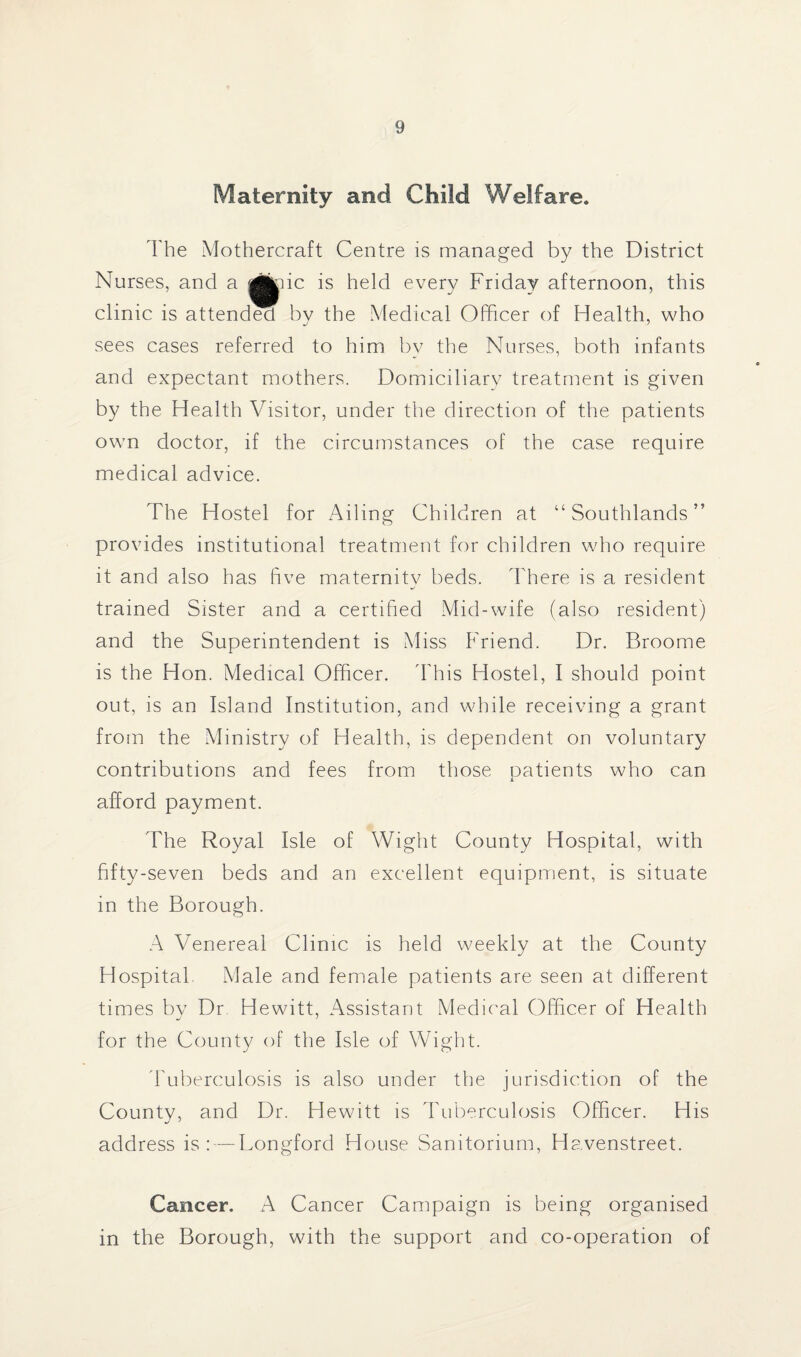 Maternity and Child Welfare. The Mothercraft Centre is managed by the District Nurses, and a ic is held every Friday afternoon, this clinic is attended by the Medical Officer of Health, who sees cases referred to him by the Nurses, both infants and expectant mothers. Domiciliary treatment is given by the Health Visitor, under the direction of the patients own doctor, if the circumstances of the case require medical advice. The Hostel for Ailing Children at “ Southlands ” provides institutional treatment for children who require it and also has five maternity beds. There is a resident trained Sister and a certified Mid-wife (also resident) and the Superintendent is Miss Friend. Dr. Broome is the Hon. Medical Officer. 'This Hostel, I should point out, is an Island Institution, and while receiving a grant from the Ministry of Health, is dependent on voluntary contributions and fees from those patients who can afford payment. The Royal Isle of Wight County Hospital, with fifty-seven beds and an excellent equipment, is situate in the Borough. A Venereal Clinic is held weekly at the County Hospital Male and female patients are seen at different times by Dr Hewitt, Assistant Medical Officer of Health for the County of the Isle of Wight. Tuberculosis is also under the jurisdiction of the County, and Dr. Hewitt is Tuberculosis Officer. His address is: — Longford House Sanitorium, Havenstreet. Cancer. A Cancer Campaign is being organised in the Borough, with the support and co-operation of