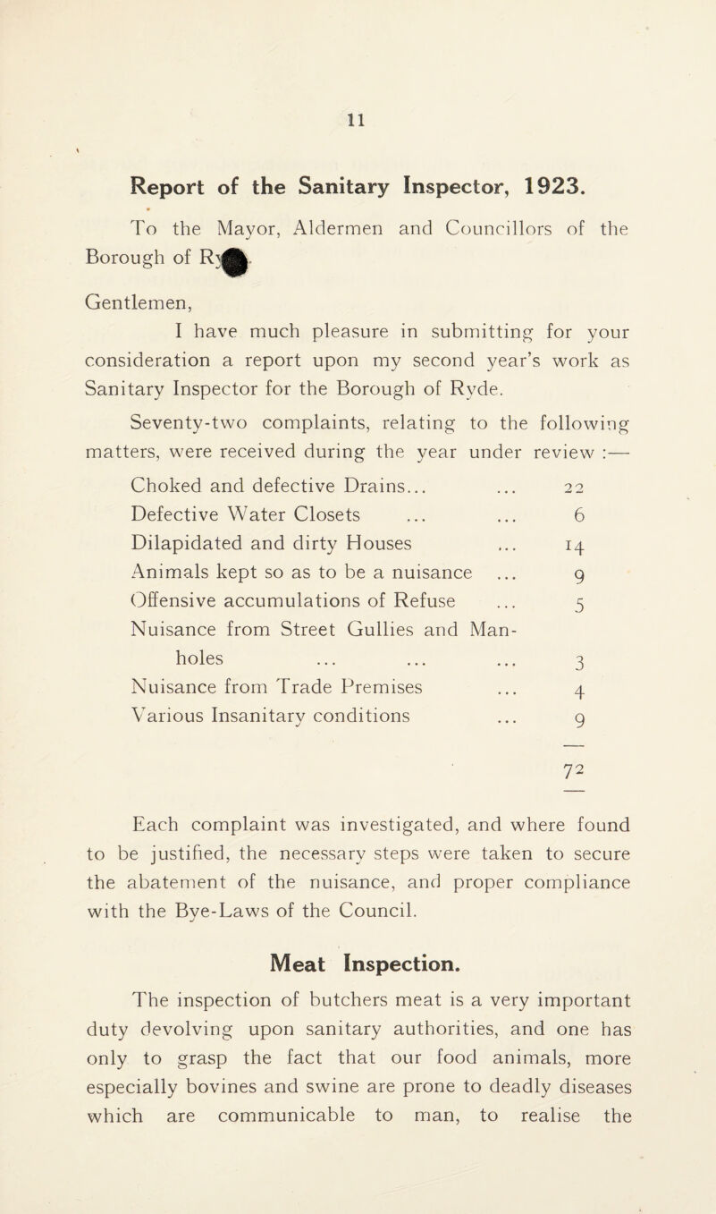 Report of the Sanitary Inspector, 1923. To the Mayor, Aldermen and Councillors of the Borough of R\|j| Gentlemen, I have much pleasure in submitting for your consideration a report upon my second year’s work as Sanitary Inspector for the Borough of Ryde. Seventy-two complaints, relating to the following matters, were received during the year under review :— Choked and defective Drains... ... 22 Defective Water Closets ... ... 6 Dilapidated and dirty Houses ... 14 Animals kept so as to be a nuisance ... 9 Offensive accumulations of Refuse ... 5 Nuisance from Street Gullies and Man¬ holes ... ... ... 3 Nuisance from Trade Premises ... 4 Various Insanitary conditions ... 9 72 Each complaint was investigated, and where found to be justified, the necessary steps were taken to secure the abatement of the nuisance, and proper compliance with the Bye-Laws of the Council. Meat Inspection. The inspection of butchers meat is a very important duty devolving upon sanitary authorities, and one has only to grasp the fact that our food animals, more especially bovines and swine are prone to deadly diseases which are communicable to man, to realise the