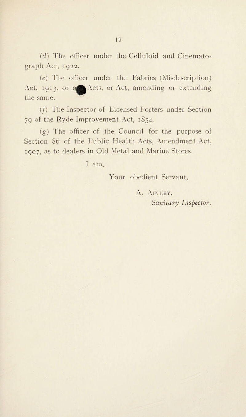 (d) The officer under the Celluloid and Cinemato¬ graph Act, 1922. (e) The officer under the Fabrics (Misdescription) Act, 1913, or a^^Acts, or Act, amending or extending the same. (/) The Inspector of Licensed Porters under Section 79 of the Ryde Improvement Act, 1854. (g) The officer of the Council for the purpose of Section 86 of the Public Health Acts, Amendment Act, 1907, as to dealers in Old Metal and Marine Stores. I am, Your obedient Servant, A. Ainley, Sanitary Inspector.