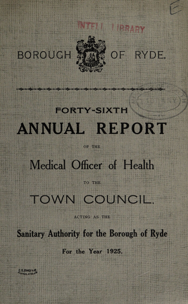 FORTY-SIXTH ANNUAL REPORT OF THE Medical Officer of Health TO THE TOWN COUNCIL, ACTING AS THE Sanitary Authority for the Borough of Ryde For the Year 1925. C.R$cioi>y4& Enters,