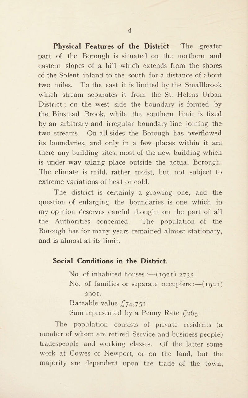 Physical Features of the District. The greater part of the Borough is situated on the northern and eastern slopes of a hill which extends from the shores of the Solent inland to the south for a distance of about two miles. To the east it is limited by the Smallbrook which stream separates it from the St. Helens Urban District ; on the west side the boundary is formed by the Binstead Brook, while the southern limit is fixed by an arbitrary and irregular boundary line joining the two streams. On all sides the Borough has overflowed its boundaries, and only in a few places within it are there any building sites, most of the new building which is under way taking place outside the actual Borough. The climate is mild, rather moist, but not subject to extreme variations of heat or cold. The district is certainly a growing one, and the question of enlarging the boundaries is one which in my opinion deserves careful thought on the part of all the Authorities concerned. The population of the Boiough has for many years remained almost stationary, and is almost at its limit. Social Conditions in the District. No. of inhabited houses:—(1921) 2735. No. of families or separate occupiers:—(1921) 2901. Rateable value £*74,751. Sum represented by a Penny Rate £265. The population consists of private residents (a number of whom are retired Service and business people) tradespeople and working classes. Of the latter some work at Cowes or Newport, or on the land, but the majority are dependent upon the trade of the town,