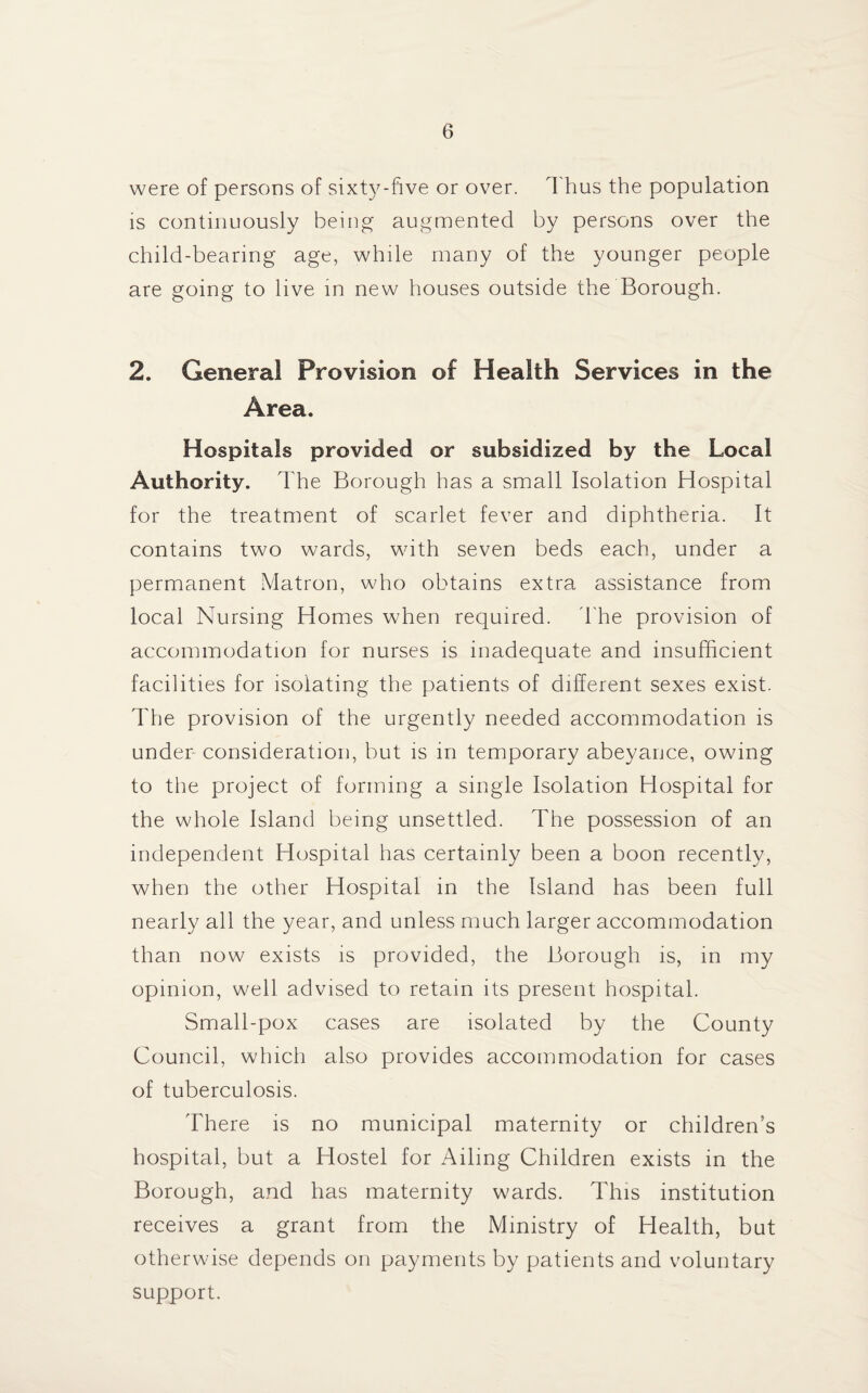 were of persons of sixty-five or over. Thus the population is continuously being augmented by persons over the child-bearing age, while many of the younger people are going to live in new houses outside the Borough. 2. General Provision of Health Services in the Area. Hospitals provided or subsidized by the Local Authority. The Borough has a small Isolation Hospital for the treatment of scarlet fever and diphtheria. It contains two wards, with seven beds each, under a permanent Matron, who obtains extra assistance from local Nursing Homes when required. The provision of accommodation for nurses is inadequate and insufficient facilities for isolating the patients of different sexes exist. The provision of the urgently needed accommodation is under consideration, but is in temporary abeyance, owing to the project of forming a single Isolation Hospital for the whole Island being unsettled. The possession of an independent Hospital has certainly been a boon recently, when the other Hospital in the Island has been full nearly all the year, and unless much larger accommodation than now exists is provided, the Borough is, in my opinion, well advised to retain its present hospital. Small-pox cases are isolated by the County Council, which also provides accommodation for cases of tuberculosis. There is no municipal maternity or children’s hospital, but a Hostel for Ailing Children exists in the Borough, and has maternity wards. This institution receives a grant from the Ministry of Health, but otherwise depends on payments by patients and voluntary support.