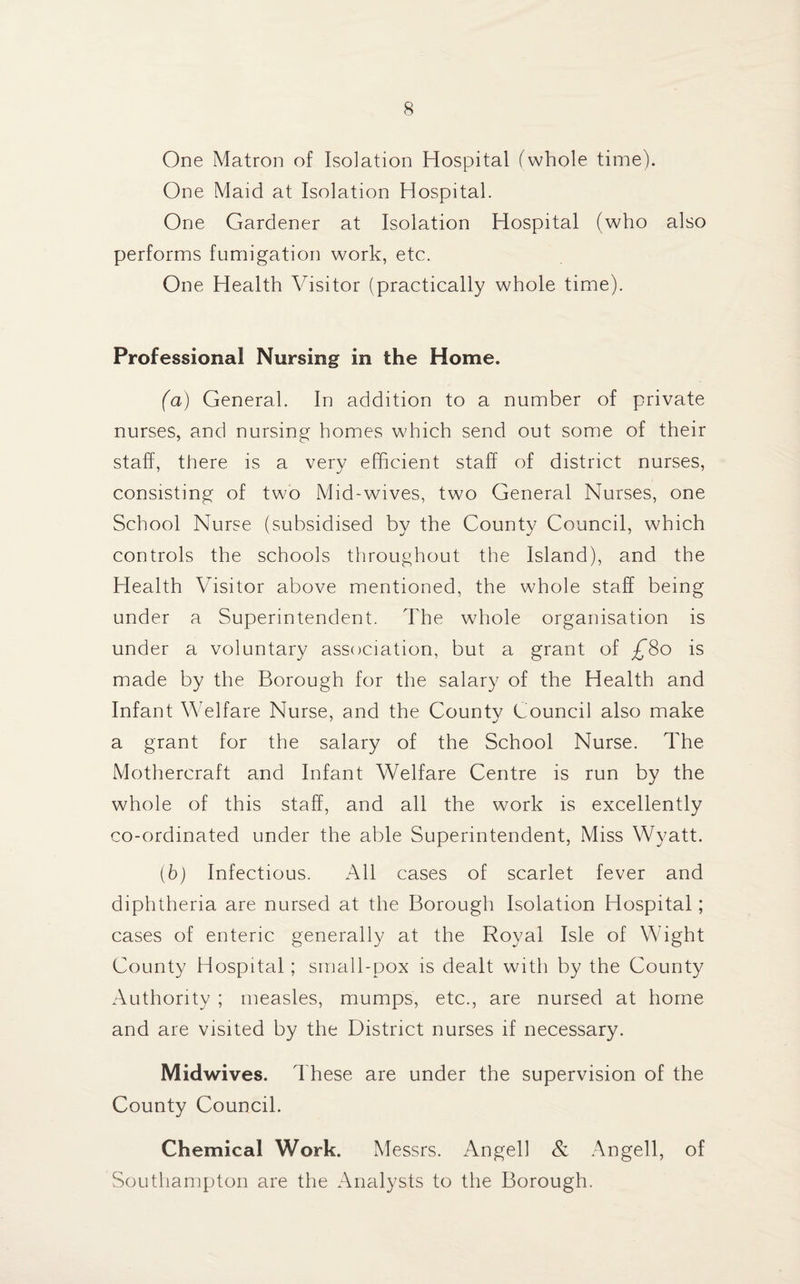 One Matron of Isolation Hospital (whole time). One Maid at Isolation Hospital. One Gardener at Isolation Hospital (who also performs fumigation work, etc. One Health Visitor (practically whole time). Professional Nursing in the Home. (a) General. In addition to a number of private nurses, and nursing homes which send out some of their staff, there is a very efficient staff of district nurses, consisting of two Mid-wives, two General Nurses, one School Nurse (subsidised by the County Council, which controls the schools throughout the Island), and the Health Visitor above mentioned, the whole staff being under a Superintendent. The whole organisation is under a voluntary association, but a grant of ^80 is made by the Borough for the salary of the Health and Infant Welfare Nurse, and the County Council also make a grant for the salary of the School Nurse. The Mothercraft and Infant Welfare Centre is run by the whole of this staff, and all the work is excellently co-ordinated under the able Superintendent, Miss Wyatt. (b) Infectious. All cases of scarlet fever and diphtheria are nursed at the Borough Isolation Hospital; cases of enteric generally at the Royal Isle of Wight County Hospital ; small-pox is dealt with by the County Authority ; measles, mumps, etc., are nursed at home and are visited by the District nurses if necessary. Midwives. These are under the supervision of the County Council. Chemical Work. Messrs. Angel! & Angell, of Southampton are the Analysts to the Borough.