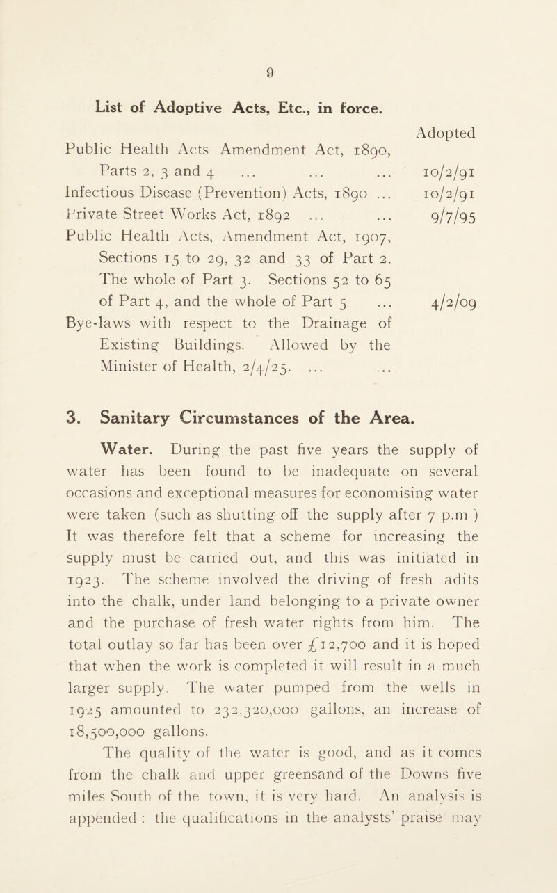 List of Adoptive Acts, Etc., in force. Public Health Acts Amendment Act, 1890, Parts 2, 3 and 4 Infectious Disease (Prevention) Acts, 1890 ... Private Street Works Act, 1892 Public Health Acts, Amendment Act, 1907, Sections 15 to 29, 32 and 33 of Part 2. The whole of Part 3. Sections 52 to 65 of Part 4, and the whole of Part 5 Bye-laws with respect to the Drainage of Existing Buildings. Allowed by the Minister of Health, 2/4/25. Adopted 10/2/91 10/2/91 9/7/95 4/2/09 3. Sanitary Circumstances of the Area. Water. During the past five years the supply of water has been found to be inadequate on several occasions and exceptional measures for economising water were taken (such as shutting off the supply after 7 p.m ) It was therefore felt that a scheme for increasing the supply must be carried out, and this was initiated in 1923. The scheme involved the driving of fresh adits into the chalk, under land belonging to a private owner and the purchase of fresh water rights from him. The total outlay so far has been over ^12,700 and it is hoped that when the work is completed it will result in a much larger supply. The water pumped from the wells in 1925 amounted to 232,320,000 gallons, an increase of 18,500,000 gallons. The quality of the water is good, and as it comes from the chalk and upper greensand of the Downs five miles South of the town, it is very hard. An analysis is appended : the qualifications in the analysts’ praise may