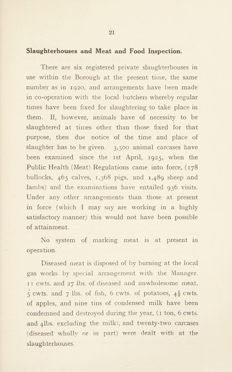 Slaughterhouses and Meat and Food Inspection. There are six registered private slaughterhouses in use within the Borough at the present time, the same number as in 1920, and arrangements have been made in co-operation with the local butchers whereby regular times have been fixed for slaughtering to take place in them. If, however, animals have of necessity to be slaughtered at times other than those fixed for that purpose, then due notice of the time and place of slaughter has to be given. 3,500 animal carcases have been examined since the 1st April, 1925, when the Public Health (Meat) Regulations came into force, (178 bullocks, 465 calves, 1,368 pigs, and 1,489 sheep and lambs) and the examinations have entailed 936 visits. Under any other arrangements than those at present in force (which I may say are working in a highly satisfactory manner) this would not have been possible of attainment. No system of marking meat is at present in operation. Diseased meat is disposed of by burning at the local gas works by special arrangement with the Manager. 1 1 cwts. and 27 lbs. of diseased and unwholesome meat, 5 cwts. and 7 lbs. of fish, 6 cwts. of potatoes, 4J cwts. of apples, and nine tins of condensed milk have been condemned and destroyed during the year, (1 ton, 6 cwts. and 4lbs. excluding the milk), and twenty-two carcases (diseased wholly or in part) were dealt with at the slaughterhouses.