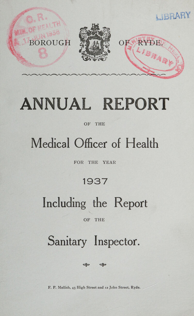 ANNUAL REPORT OF THE Medical Officer of Health FOR THE YEAR 1937 Including the Report OF THE Sanitary Inspector. F. P. Mellish, 43 High Street and 12 John Street, Ryde.