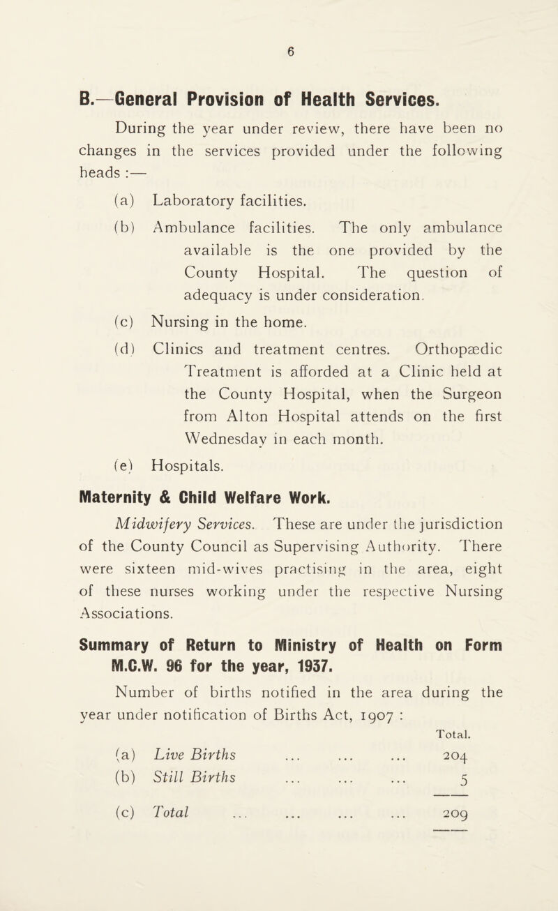 B.—General Provision of Health Services. During the year under review, there have been no changes in the services provided under the following heads :— (a) Laboratory facilities. (b) Ambulance facilities. The only ambulance available is the one provided by the County Hospital. The question of adequacy is under consideration, (c) Nursing in the home. (d) Clinics and treatment centres. Orthopaedic Treatment is afforded at a Clinic held at the County Hospital, when the Surgeon from Alton Hospital attends on the first Wednesday in each month. (e) Hospitals. Maternity & Child Welfare Work. Midwifery Services. These are under the jurisdiction of the County Council as Supervising Authority. There were sixteen mid-wives practising in the area, eight of these nurses working under the respective Nursing Associations. Summary of Return to Ministry of Health on Form M.C.W. 96 for the year, 1937. Number of births notified in the area during the year under notification of Births Act, 1907 : Total. (a) Live Births ... ... ... 204 (b) Still Births ... ... ... 5 (c) Total 209