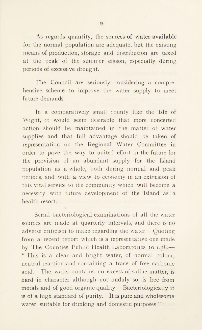 As regards quantity, the sources of water available for the normal population are adequate, but the existing means of production, storage and distribution are taxed at the peak of the summer season, especially during periods of excessive drought. The Council are seriously considering a compre¬ hensive scheme to improve the water supply to meet future demands. In a comparatively small county like the Isle of Wight, it would seem desirable that more concerted action should be maintained in the matter of water supplies and that full advantage should be taken of representation on the Regional Water Committee in order to pave the way to united effort in the future for the provision of an abundant supply for the Island population as a whole, both during normal and peak periods, and with a view to economy in an extension of this vital service to the community which will become a necessity with future development of the Island as a health resort. Serial bacteriological examinations of all the water sources are made at quarterly intervals, and there is no adverse criticism to make regarding the water. Quoting from a recent report which is a representative one made by The Counties Public Health Laboratories 10.1.38.— “ This is a clear and bright water, of normal colour, neutral reaction and containing a trace of free carbonic acid. The water contains no excess of saline matter, is hard in character although not unduly so, is free from metals and of good organic quality. Bacteriologically it is of a high standard of purity. It is pure and wholesome water, suitable for drinking and domestic purposes ”