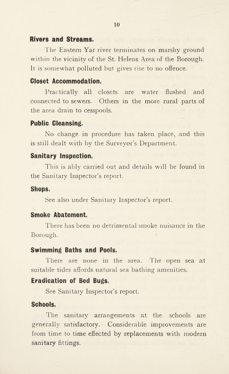 Rivers and Streams. I he Eastern Yar river terminates on marshy ground within the vicinity of the St. Helens Area of the Borough. It is somewhat polluted but gives rise to no offence. Closet Accommodation. Practically all closets are water flushed and connected to sewers. Others in the more rural parts of the area drain to cesspools. Public Cleansing. No change in procedure has taken place, and this is still dealt with by the Surveyor’s Department. Sanitary Inspection. This is ably carried out and details will be found in the Sanitary Inspector's report. Shops. See also under Sanitary Inspector’s report. Smoke Abatement. There has been no detrimental smoke nuisance in the Borough. Swimming Baths and Pools. There are none in the area. The open sea at suitable tides affords natural sea bathing amenities. Eradication of Bed Bugs. See Sanitary Inspector’s report. Schools. The sanitary arrangements at the schools are generally satisfactory. Considerable improvements are from time to time effected by replacements with modern sanitary fittings.