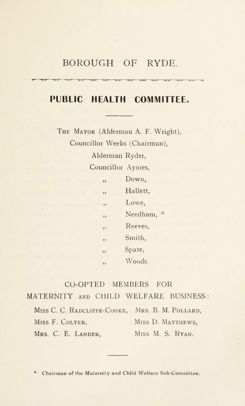 BOROUGH OF RYDE. .....-...'l||y«|||.. t||l'.MIJMJII.M||j- PUBLIC HEALTH COMMITTEE. The Mayor (Alderman A. F. Wright), Councillor Weeks (Chairman), Alderman Ryder, Councillor Aymes, ,, Down, ,, Hallett, ,, Lowe, ,, Needham, * ,, Reeves, ,, Smith, ,, Spate, ,, Woods. CO-OPTED MEMBERS FOR MATERNITY and CHILD WELFARE BUSINESS Miss C. C. Radcliffe-Cooke, Mrs. B. M. Pollard, Miss F. Colyer, Miss D. Matthews, Mrs. C. E. Lander, Miss M. S. Ryan. * Chairman of the Maternity and Child Welfare Sub-Committee.