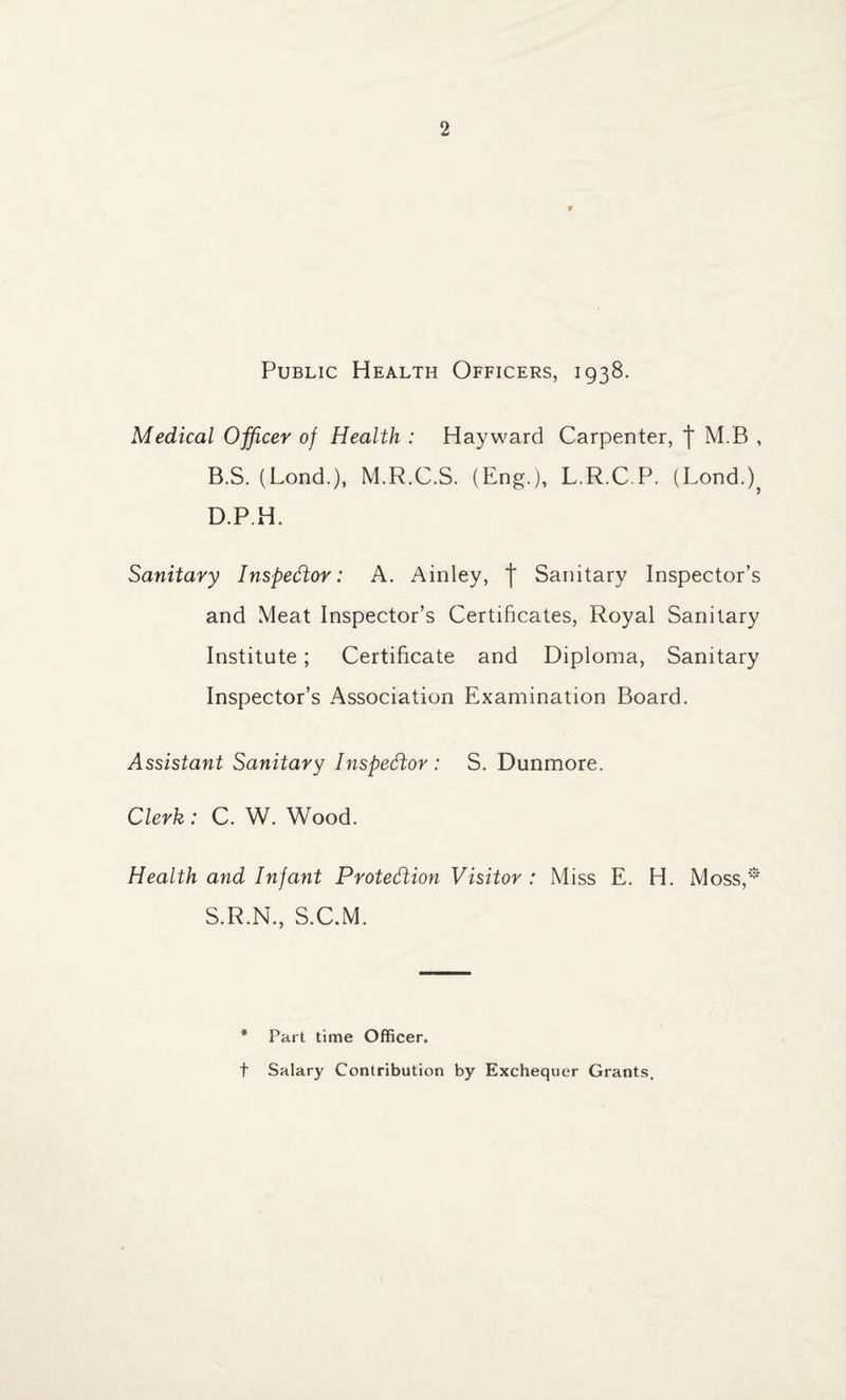 F Public Health Officers, 1938. Medical Officer of Health : Hayward Carpenter, f M.B , B.S. (Lond.), M.R.C.S. (Eng.), L.R.C.P. (Lond.), D.P.H. Sanitary Inspector: A. Ainley, | Sanitary Inspector’s and Meat Inspector’s Certificates, Royal Sanitary Institute; Certificate and Diploma, Sanitary Inspector’s Association Examination Board. Assistant Sanitary Inspector : S. Dunmore. Clerk: C. W. Wood. Health and Infant Protection Visitor : Miss E. H. Moss,* S.R.N., S.C.M. * Part time Officer. t Salary Contribution by Exchequer Grants.