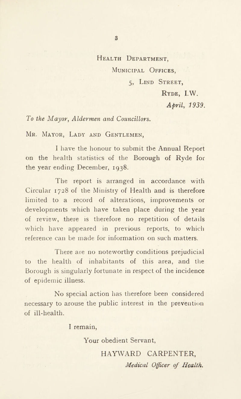 Health Department, Municipal Offices, 5, Lind Street, Ryde, I.W. April, 1939. To the Mayor, Aldermen and Councillors. Mr. Mayor, Lady and Gentlemen, I have the honour to submit the Annual Report on the health statistics of the Borough of Ryde for the year ending December, 1938. The report is arranged in accordance with Circular 1728 of the Ministry of Health and is therefore limited to a record of alterations, improvements or developments which have taken place during the year of review, there is therefore no repetition of details which have appeared in previous reports, to which reference can be made for information on such matters. There are no noteworthy conditions prejudicial to the health of inhabitants of this area, and the Borough is singularly fortunate in respect of the incidence of epidemic illness. No special action has therefore been considered necessary to arouse the public interest in the prevention of ill-health. I remain, Your obedient Servant, HAYWARD CARPENTER, Medical Officer of Healths