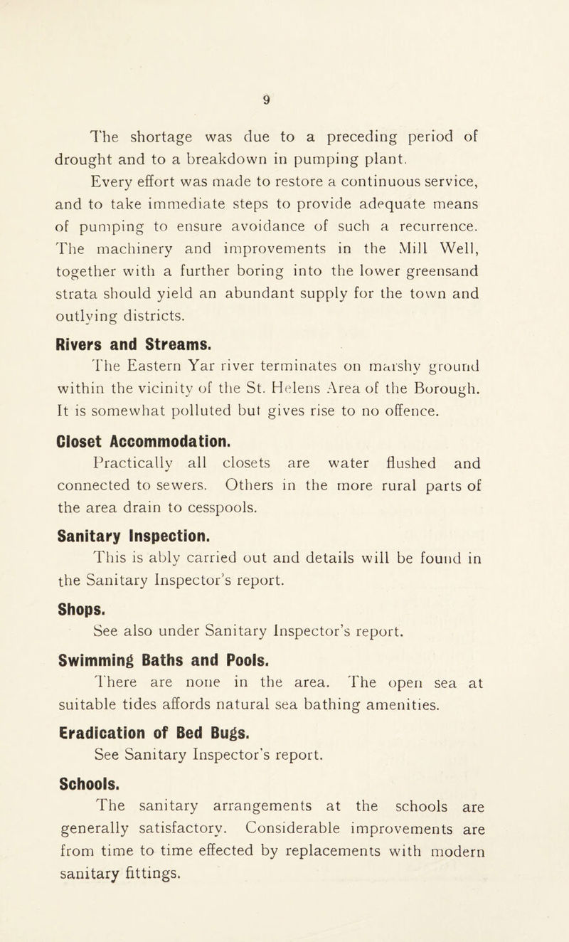 The shortage was due to a preceding period of drought and to a breakdown in pumping plant. Every effort was made to restore a continuous service, and to take immediate steps to provide adequate means of pumping to ensure avoidance of such a recurrence. The machinery and improvements in the Mill Well, together with a further boring into the lower greensand strata should yield an abundant supply for the town and outlying districts. Rivers and Streams. The Eastern Yar river terminates on marshv mound •/ o within the vicinitv of the St. Helens Area of the Borough. It is somewhat polluted but gives rise to no offence. Closet Accommodation. Practically all closets are water flushed and connected to sewers. Others in the more rural parts of the area drain to cesspools. Sanitary Inspection. This is ably carried out and details will be found in the Sanitary Inspector's report. Shops. See also under Sanitary Inspector’s report. Swimming Baths and Pools. There are none in the area. The open sea at suitable tides affords natural sea bathing amenities. Eradication of Bed Bugs. See Sanitary Inspector’s report. Schools. The sanitary arrangements at the schools are generally satisfactory. Considerable improvements are from time to time effected by replacements with modern sanitary fittings.