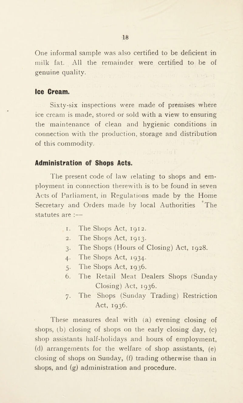 One informal sample was also certified to be deficient in milk fat. All the remainder were certified to be of genuine quality. Ice Cream. Sixty-six inspections were made of premises where ice cream is made, stored or sold with a view to ensuring the maintenance of clean and hygienic conditions in connection with the production, storage and distribution of this commodity. Administration of Shops Acts. The present code of law relating to shops and em¬ ployment in connection therewith is to be found in seven Acts of Parliament, in Regulations made by the Home & Secretary and Orders made by local Authorities The statutes are : — 1. The Shops Act, 1912. 2. The Shops Act, 1913. 3. The Shops (Hours of Closing) Act, 1928. 4. d'he Shops Act, 1934. 5. The Shops Act, 1936. 6. 'Hie Retail Meat Dealers Shops (Sunday Closing) Act, 1936. 7. The Shops (Sunday d'rading) Restriction Act, 1936. ddiese measures deal with (a) evening closing of shops, (b) closing of shops on the early closing day, (c) shop assistants half-holidays and hours of employment, (d) arrangements for the welfare of shop assistants, (e) closing of shops on Sunday, (f) trading otherwise than in shops, and (g) administration and procedure.