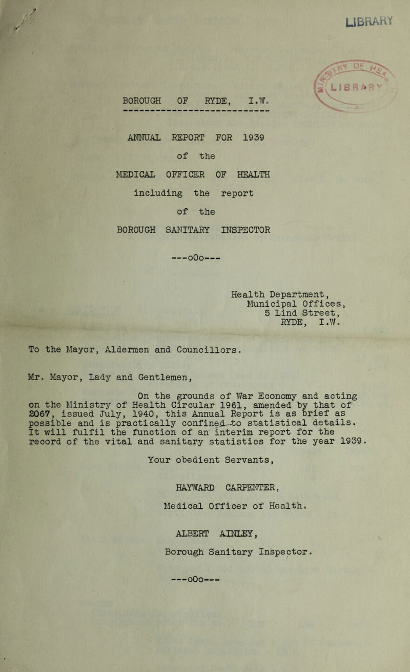 y LIBRARY BOROUGH OF RYDE, I.W. ANNUAL REPORT FOR 1939 of the MEDICAL OFFICER OF HEALTH including the report of the BOROUGH SANITARY INSPECTOR -0O0- Health Department, Municipal Offices, 5 Lind Street, RYDE, I .Wo To the Mayor, Aldermen and Councillors. Mr. Mayor, Lady and Gentlemen, On the grounds of War Economy and acting on the Ministry of Health Circular 1961, amended by that of 2067, issued July, 1940, this Annual Report is as brief as possible and is practically confinedU-to statistical details. It will fulfil the function of an interim report for the record of the vital and sanitary statistics for the year 1939. Your obedient Servants, HAYWARD CARPENTER, Medical Officer of Health. ALBERT AINLEY, Borough Sanitary Inspector. oOo-