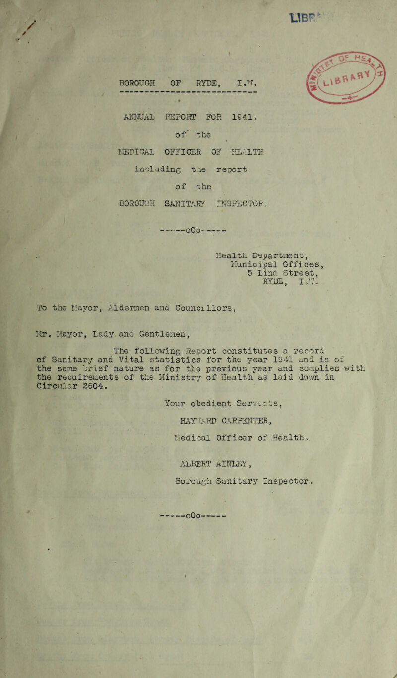 UBfi BOROUGH OF RYDE, I.T7. ANNUAL REPORT FOR 1941. of the MEDICAL OFFICER OF HEALTH including the report of the BOROUGH SANITARY INSPECTOR -oOo- Health Department, Municipal Offices, 5 Lind Street, RYDE, I.U. To the Mayor, Aldermen and Councillors, Mr. Mayor, Lady and Gentlemen, The following Report constitutes a record of Sanitary and Vital statistics for the year 1941 and is of the same Brief nature as for the previous year and complies with the requirements of the Ministry of Health as laid down in Circular 2604. Your obedient Servants, HAYVARD CARPENTER, Medical Officer of Health. ALBERT AINLEY, Boi*cugh Sanitary Inspector.