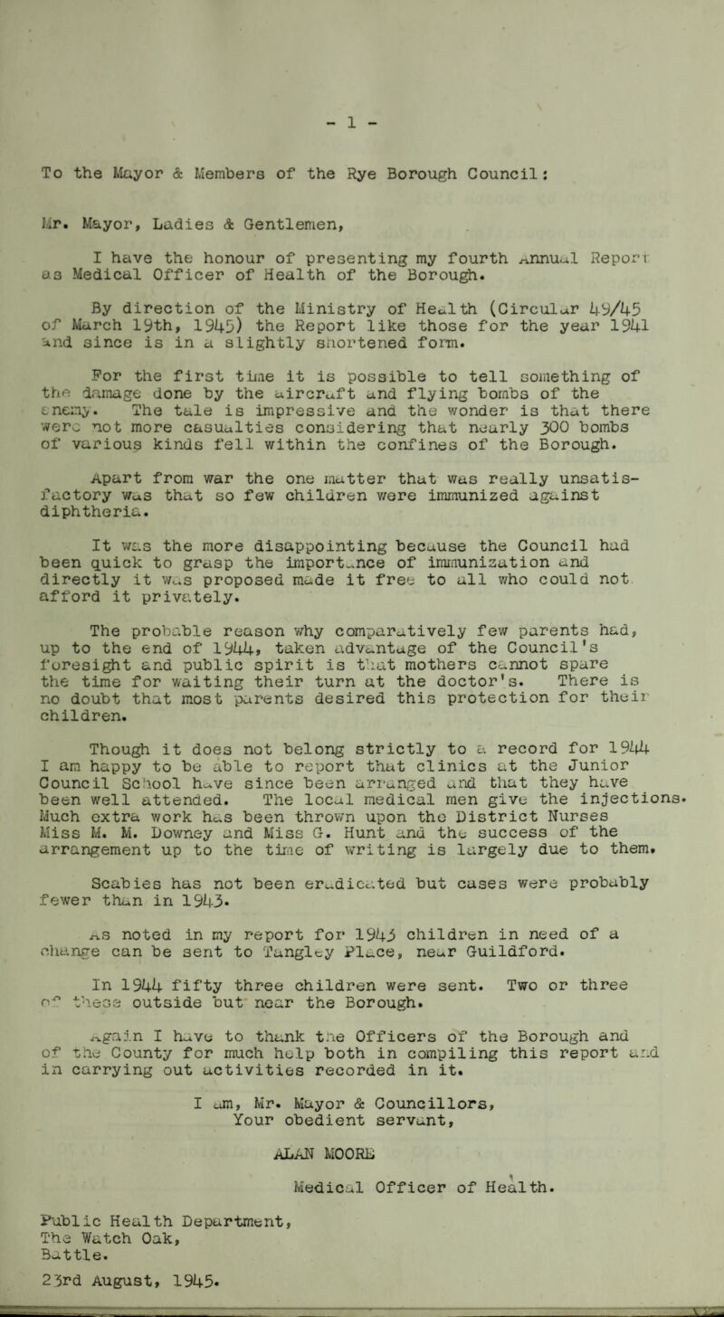To the Mayor & Members of the Rye Borough Council: Mr, Mayor, Ladies & Gentlemen, I have the honour of presenting my fourth ^nnuul Report as Medical Officer of Health of the Borough. By direction of the Ministry of Health (Circular 49/45 of March 19th, 1945) the Report like those for the year 1941 and since is in a slightly shortened form. For the first time it is possible to tell something of the damage done by the aircraft and flying bombs of the enemy. The tale is impressive and the wonder is that there were not more casualties considering that nearly 300 bombs of various kinds fell within the confines of the Borough. Apart from war the one matter that was really unsatis¬ factory Was that so few children v/ere immunized against diphtheria. It was the more disappointing because the Council had been quick to grasp the importance of immunisation and directly it was proposed made it free to all who could not afford it privately. The probable reason why comparatively few parents had, up to the end of 1944> taken advantage of the Council's foresight and public spirit is that mothers cannot spare the time for waiting their turn at the doctor's. There is no doubt that most parents desired this protection for their children. Though it does not belong strictly to a record for 1944 I am happy to be able to report that clinics at the Junior Council School h^ve since been arranged and that they have been well attended. The local medical men give the injections. Much extra work hc*s been thrown upon the District Nurses Miss M. M. Downey and Miss G. Hunt and the success of the arrangement up to the time of writing is largely due to them. Scabies has not been eradicated but cases v/ere probably fewer than in 1943. ^s noted in my report for 1945 children in need of a change can be sent to Tangley Place, near Guildford. In 1944 fifty three children were sent. Two or three these outside but near the Borough. Again I h^ve to thank the Officers of the Borough and of Phe County for much help both in compiling this report and in carrying out activities recorded in it. I cm, Mr. Mayor & Councillors, Your obedient servant, ALAN MOORL Medical Officer of Health. Public Health Department, The Watch Oak, Battle. 2 3rd August, 1945*
