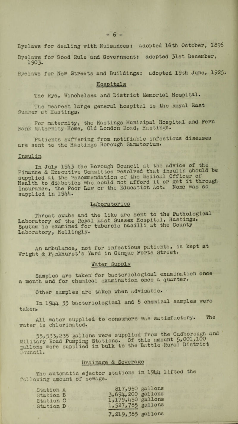 Eyelaws for dealing with Nuisances: adopted l6th October, 1896 Byelaws for Good Rule and Government: adopted 31st December, 1903. Byelaws for New Streets and Buildings: adopted 19th June, 1925* Hospitals The Rye, Winchelsea and District Memorial Hospital. The nearest large general hospital is the Royal East Sussex at Hastings. For maternity, the Hastings Municipal Hospital and Fern Bank Maternity Home, Old London Road, Hastings. Patients suffering from notifiable infectious diseases are sent to the Hastings Borough Sanatorium. Insulin In July 1943 the Borough Council at the advice of the Finance & Executive Committee resolved that insulin should be supplied at the recommendation of the Medical Officer of Health to diabetics who could not afford it or get it through Insurance, the Poor Law or the Education Act. None was so supplied in 1944* Laboratories Throat swabs and the like are sent to the Pathological Laboratory of the Royal East Sussex Hospital, Hastings. Sputum is examined for tubercle bacilli at the County Laboratory, Hellingly. An ambulance, not for infectious patients, is kept at Wright <& P£lnkhurst's Yard in Cirque Ports Street. Water Supply Samples are taken for bacteriological examination once a month and for chemical examination once a quarter. Other samples are taken when udvi3able. In 1944 35 bacteriological and 8 chemical samples were taken. All water supplied to consumers v/as satisfactory. The water is chlorine.tod. 55,533,235 gallons were supplied from the Cadborough and Military Road Pumping Stations. Of this amount 5,001,100 gallons were supplied in bulk to the Battle Rural Distr Council. Drainage & Sewerage The automatic ejector stations in 1944 lifted the following amount of sewage. Station A Station B Station C Station D 817,950 gallons 3,691+, 200 gallons 1,179,450 gallons 1,527,785 gallons 7,219,385 gallons