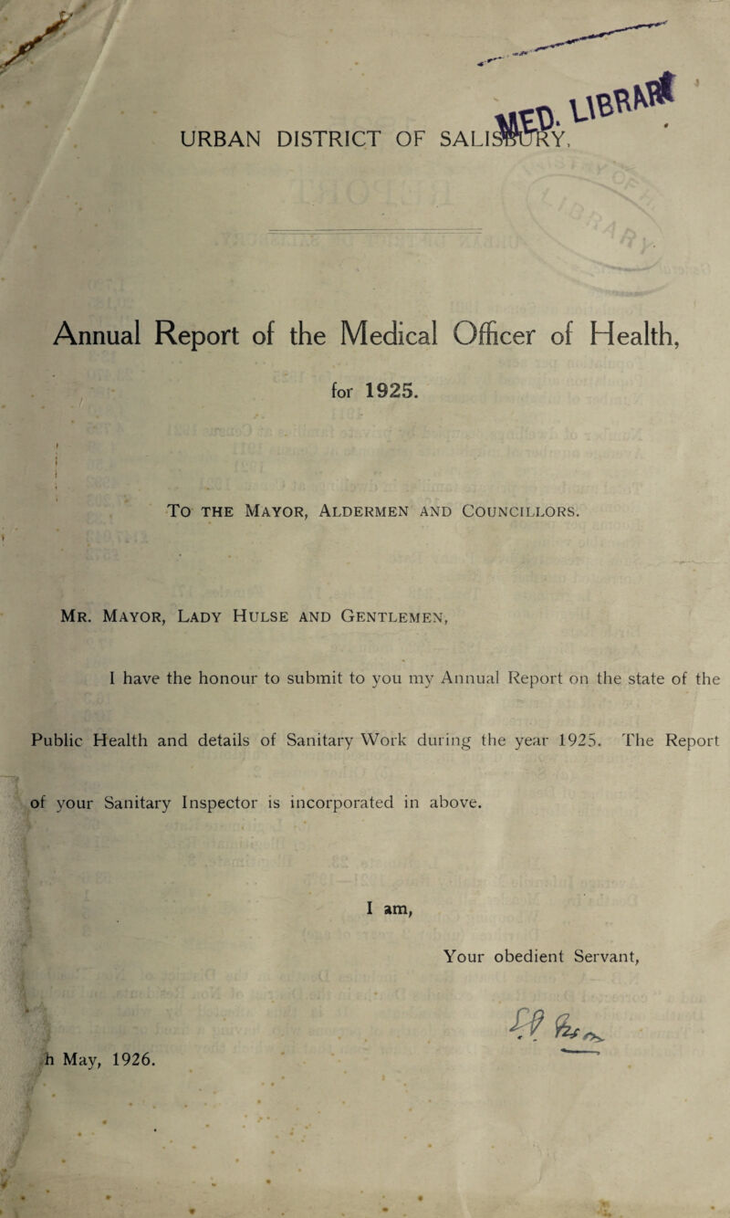 URBAN DISTRICT OF SALI Annual Report of the Medical Officer of Health, for 1925. » } i ♦ . - • r * ) To the Mayor, Aldermen and Councillors. Mr. Mayor, Lady Hulse and Gentlemen, I have the honour to submit to you my Annual Report on the state of the Public Health and details of Sanitary Work during the year 1925. The Report of your Sanitary Inspector is incorporated in above. I am, Your obedient Servant, C f h May, 1926.