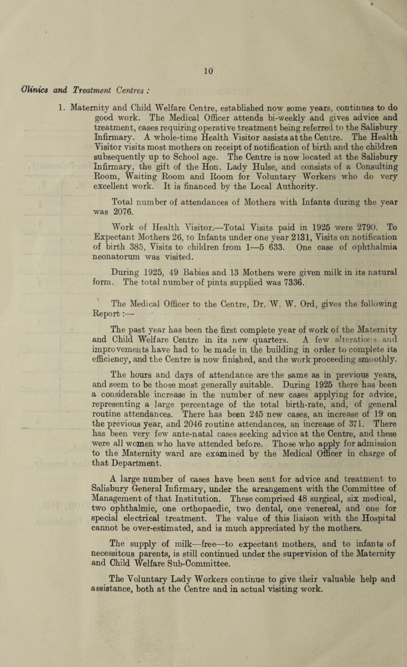 Olinics and Treatment Centres : 1. Maternity and Child Welfare Centre, established now some years, continues to do good work. The Medical Officer attends bi-weekly and gives advice and treatment, cases requiring operative treatment being referred to the Salisbury Infirmary. A whole-time Health Visitor assists at the Centre. The Health Visitor visits most mothers on receipt of notification of birth and the children subsequently up to School age. The Centre is now located at the Salisbury Infirmary, the gift of the Hon. Lady Hulse, and consists of a Consulting Room, Waiting Room and Room for Voluntary Workers who do very excellent work. It is financed by the Local Authority. Total number of attendances of Mothers with Infants during the year was 2076. Work of Health Visitor.—Total Visits paid in 1925 were 2790. To Expectant Mothers 26, to Infants under one year 2131, Visits on notification of birth 385, Visits to children from 1—5 633. One case of ophthalmia neonatorum was visited. During 1925, 49 Babies and 13 Mothers were given milk in its natural form. The total number of pints supplied was 7336. The Medical Officer to the Centre, Dr. W. W. Ord, gives the following Report:—• The past year has been the first complete year of work of the Maternity and Child Welfare Centre in its new quarters. A few alterations and improvements have had to be made in the building in order to complete its efficiency, and the Centre is now finished, and the work proceeding smoothly. The hours and days of attendance are the same as in previous years, and seem to be those most generally suitable. During 1925 there has been a considerable increase in the number of new cases applying for advice, representing a large percentage of the total birth-rate, and, of general routine attendances. There has been 245 new cases, an increase of 19 on the previous year, and 2046 routine attendances, an increase of 371. There has been very few ante-natal cases seeking advice at the Centre, and these were all women who have attended before. Those who apply for admission to the Maternity ward are examined by the Medical Officer in charge of that Department. A large number of cases have been sent for advice and treatment to Salisbury General Infirmary, under the arrangement with the Committee of Management of that Institution. These comprised 48 surgical, six medical, two ophthalmic, one orthopaedic, two dental, one venereal, and one for special electrical treatment. The value of this liaison with the Hospital cannot be over-estimated, and is much appreciated by the mothers. The supply of milk—free—to expectant mothers, and to infants of necessitous parents, is still continued under the supervision of the Maternity and Child Welfare Sub-Committee. The Voluntary Lady Workers continue to give their valuable help and assistance, both at the Centre and in actual visiting work.