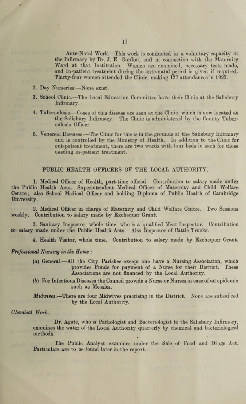 s 11 Ante-Natal Work.—This work is conducted in a voluntary capacity at the Infirmary by Dr. J. E. Gordon, and in connection with the Maternity Ward at that Institution. Women are examined, necessary tests made, and In-patient treatment during the ante-natal period is given if required. Thirty-four women attended the Clinic, making 127 attendances in 1925. 2. Day Nurseries.—None exist. 3. School Clinic.—The Local Education Committee have their Clinic at the Salisbury Infirmary. 4. Tuberculosis.—Cases of this disease are seen at the Clinic, which is now located at the Salisbury Infirmary. The Clinic is administered by the County Tuber¬ culosis Officer. 5. Venereal Diseases.—The Clinic for this is in the grounds of the Salisbury Infirmary and is controlled by the Ministry of Health. In addition to the Clinic for out-patient treatment, there are two wards with four beds in each for those needing in-patient treatment. PUBLIC HEALTH OFFICERS OF THE LOCAL AUTHORITY. 1. Medical Officer of Health, part-time official. Contribution to salary made under the Public Health Acts. Superintendent Medical Officer of Maternity and Child Welfare Centre; also School Medical Officer and holding Diploma of Public Health of Cambridge University. 2. Medical Officer in charge of Maternity and Child Welfare Centre. Two Sessions weekly. Contribution to salary made by Exchequer Grant. 3. Sanitary Inspector, whole time, who is a qualified Meat Inspector. Contribution to salary made under the Public Health Acts. Also Inspector of Cattle Trucks. 4. Health Visitor, whole time. Contribution to salary made by Exchequer Grant. Professional Nursing in the Home : (a) General.—All the City Parishes except one have a Nursing Association, which provides Funds for payment of a Nurse for their District. These Associations are not financed by the Local Authority. (b) For Infectious Diseases the Council provide a Nurse or Nurses in case of an epidemic such as Measles. Midwives.—There are four Midwives practising in the District. None are subsidized by the Local Authority. Chemical Work: Dr. Agate, who is Pathologist and Bacteriologist to the Salisbury Infirmary, examines the water of the Local Authority quarterly by chemical and bacteriological methods. 0 The Public Analyst examines under the Sale of Food and Drugs Act. Particulars are to be found later in the report.