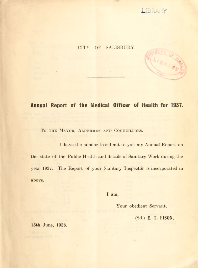 CITY OF SALISBURY. Annual Report of the Medical Officer of Health for 1937. To the Mayor, Aldermen and Councillors. I have the honour to submit to you my Annual Report on the state of the Public Health and details of Sanitary Work during the year 1937. The Report of your Sanitary Inspector is incorporated in above. I am. Your obedient Servant, 15th June. 1938. (Sd.) E. T. FISON,