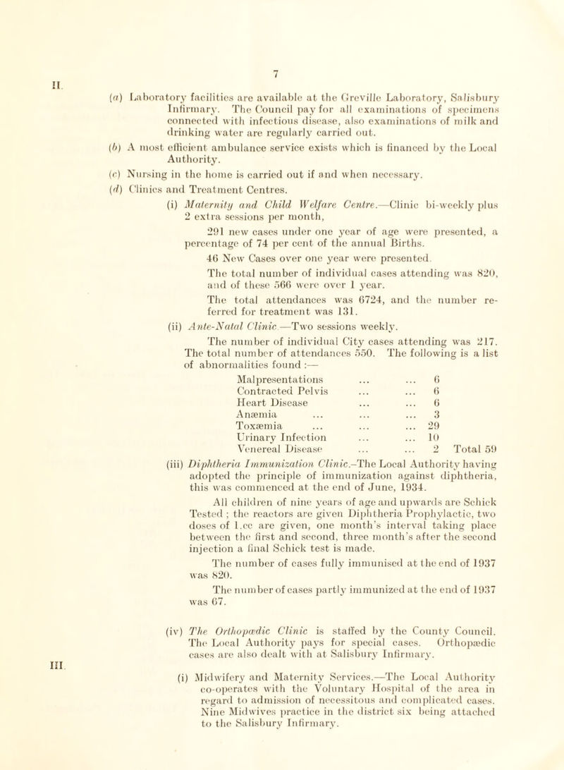 II (a) Laboratory facilities are available at the Greville Laboratory, Salisbury Infirmary. The Council pay for all examinations of specimens connected with infectious disease, also examinations of milk and drinking water are regularly carried out. (b) A most efficient ambulance service exists which is financed by the Local Authority. (c) Nursing in the home is carried out if and when necessary. (d) Clinics and Treatment Centres. (i) Maternity and Child Welfare Centre.—Clinic bi-weekly plus 2 extra sessions per month, 291 new cases under one year of age were presented, a percentage of 74 per cent of the annual Births. 46 New Cases over one year were presented. The total number of individual cases attending was 820, and of these 566 were over 1 year. The total attendances was 6724, and the number re¬ ferred for treatment was 131. (ii) Ante-Natal Clinic—Two sessions weekly. The number of individual City cases attending was 217. The total number of attendances 550. The following is a list of abnormalities found :— Mai presentations Contracted Pelvis Heart Disease Anaemia Toxaemia Urinary Infection Venereal Disease 6 6 6 3 ... 29 ... 10 2 Total 59 (iii) Diphtheria Immunization Clinic.-The Local Authority having adopted the principle of immunization against diphtheria, this was commenced at the end of June, 1934. All children of nine years of age and upwards are Schick Tested ; the reactors are given Diphtheria Prophylactic, two doses of l.cc are given, one month’s interval taking place between the first and second, three month’s after the second injection a final Schick test is made. The number of cases fully immunised at the end of 1937 was 820. The number of cases partly immunized at the end of 1937 was 67. (iv) The Orthopcedic Clinic is staffed by the County Council. The Local Authority pays for special cases. Orthopaedic cases are also dealt with at Salisbury Infirmary. Ill (i) Midwifery and Maternity Services.—The Local Authority co-operates with the Voluntary Hospital of the area in regard to admission of necessitous and complicated eases. Nine Midwives practice in the district six being attached to the Salisbury Infirmary.