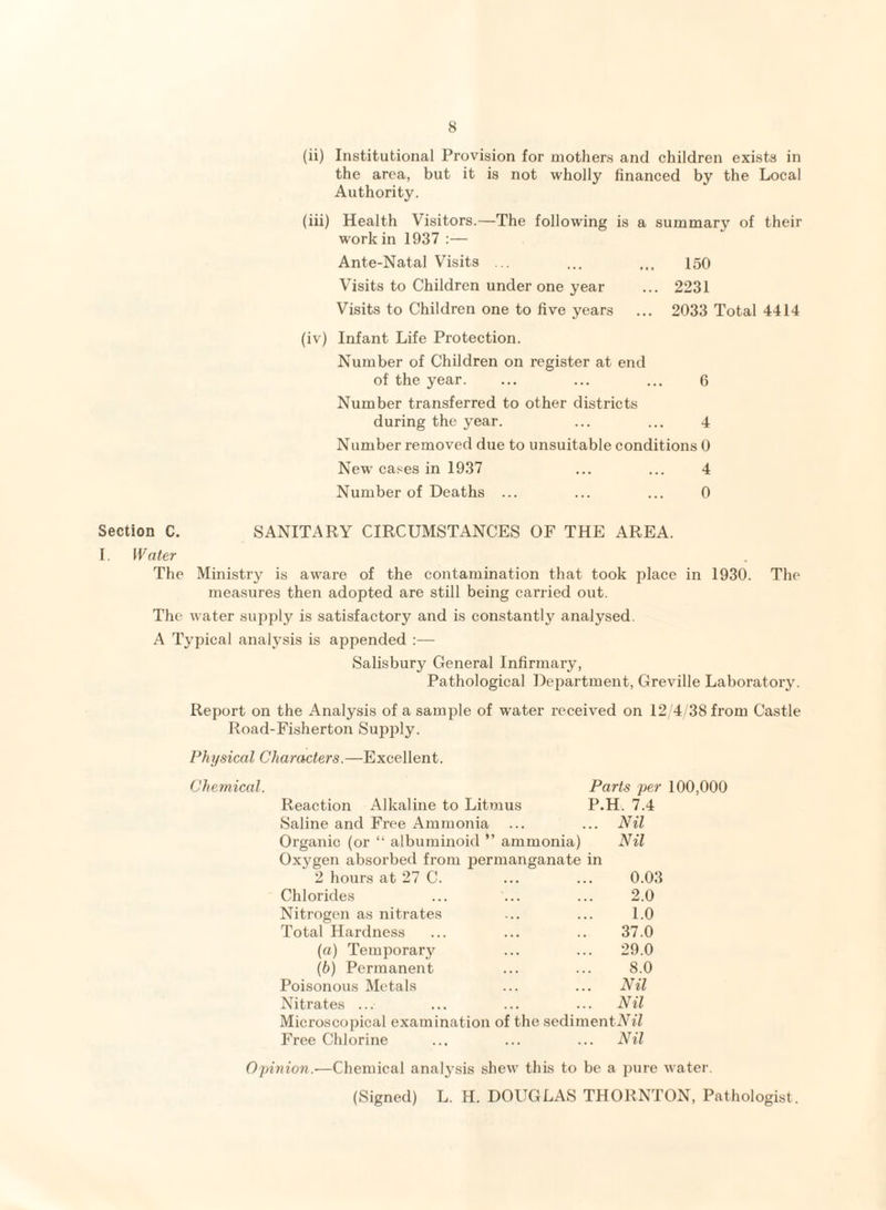 (ii) Institutional Provision for mothers and children exists in the area, but it is not wholly financed by the Local Authority. (iii) Health Visitors.—The following is a summary of their work in 1937 :— Ante-Natal Visits ... ... ... 150 Visits to Children under one year ... 2231 Visits to Children one to five years ... 2033 Total 4414 (iv) Infant Life Protection. Number of Children on register at end of the year. ... ... ... 6 Number transferred to other districts during the year. ... ... 4 Number removed due to unsuitable conditions 0 New cases in 1937 ... ... 4 Number of Deaths ... ... ... 0 Section C. SANITARY CIRCUMSTANCES OF THE AREA. I. Water The Ministry is aware of the contamination that took place in 1930. The measures then adopted are still being carried out. The water supply is satisfactory and is constantly analysed. A Typical analysis is appended :— Salisbury General Infirmary, Pathological Department, Greville Laboratory. Report on the Analysis of a sample of water received on 12/4/38 from Castle Road-Fisherton Supply. Physical Characters.—Excellent. Chemical. Reaction Alkaline to Litmus Saline and Free Ammonia Organic (or “ albuminoid ” ammonia) Oxygen absorbed from permanganate in Parts per 100,000 P.H. 7.4 Nil Nil 2 hours at 27 C. 0.03 Chlorides 2.0 Nitrogen as nitrates 1.0 Total Hardness 37.0 (a) Temporary 29.0 (b) Permanent 8.0 Poisonous Metals ... Nil Nitrates ... ... Nil Microscopical examination of the sedimentiWZ Free Chlorine ... Nil Opinion.—Chemical analysis shew this to be a pure water. (Signed) L. H. DOUGLAS THORNTON, Pathologist.