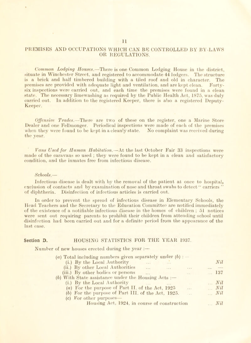 PREMISES AND OCCUPATIONS WHICH CAN BE CONTROLLED BY BY-LAWS OR REGULATIONS. Common Lodging Houses.—There is one Common Lodging House in the district, situate in Winchester Street, and registered to accommodate 44 lodgers. The structure is a brick and half timbered building with a tiled roof and old in character. The premises are provided with adequate light and ventilation, and are kept clean. Forty- six inspections were carried out, and each time the premises were found in a clean state. The necessary limewashing as required by the Public Health Act, 1875, was duly carried out. In addition to the registered Keeper, there is also a registered Deputy- Keeper. Offensive Trades.—There are two of these on the register, one a Marine Store Dealer and one Fellmonger. Periodical inspections were made of each of the premises when they were found to be kept in a cleanly state. No complaint was received during the year. Vans Used for Human Habitation.—At the last October Fair 33 inspections were made of the caravans so used ; they were found to be kept in a clean and satisfactory condition, and the inmates free from infectious disease. Schools.— Infectious disease is dealt with by the removal of the patient at once to hospital, exclusion of contacts and by examination of nose and throat swabs to detect “ carriers ” of diphtheria. Disinfection of infectious articles is carried out. In order to prevent the spread of infectious disease in Elementary Schools, the Head Teachers and the Secretary to the Education Committee are notified immediately of the existence of a notifiable infectious disease in the homes of children ; 51 notices were sent out requiring parents to prohibit their children from attending school until disinfection had been carried out and for a definite period from the appearance of the last case. Section D. HOUSING STATISTICS FOR THE YEAR 1937. Number of new houses erected during the year :— (a) Total including numbers given separately under (6) : (i.) By the Local Authority ... ... Nil (ii.) By other Local Authorities ... ... ... ... — (iii.) By other bodies or persons ... .. 137 (b) With State assistance under the Housing x4cts :— (i.) By the Local Authority ... ... ... Nil (a) For the purpose of Part II. of the Act, 1925 ... ... Nil (b) For the purpose of Part III. of the Act, 1925. ... Nil (c) For other purposes— Housing Act, 1924, in course of construction ... Nil