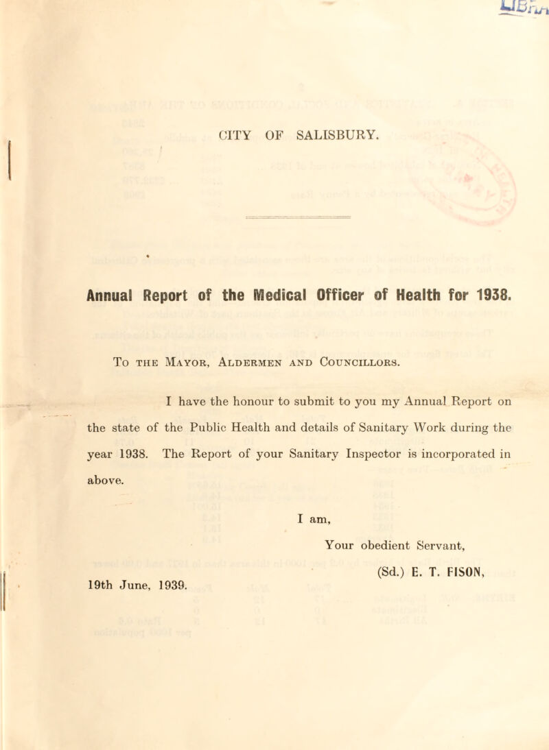 CITY OF SALISBURY. Annual Report of the iVledical Officer of Health for 1938. To the Mayor, Aldermen and Councillors. I have the honour to submit to you my Annual Report on the state of the Public Health and details of Sanitary Work during the year 1938. The Report of your Sanitary Inspector is incorporated in above. I am. 19th June, 1939. Your obedient Servant, (Sd.) E. T. FISON,