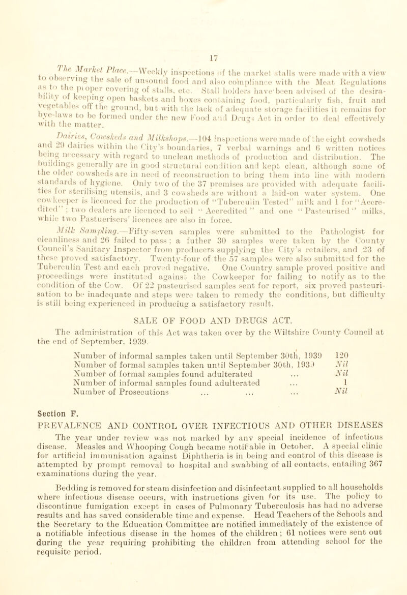 , , t ntkct Place. Weekly inspections of the market stalls were made with a view  o )si i \ ing 1 lio sale of unsound food and also compliance with the Meat Regulations us <> u, pi ope. covering of stalls, etc. Stall holders have-been advised of the desira- mi! \ o veeping open baskets and boxes containing food, particularly fish, fruit and \(g. ta > e.s off the ground, but with the lack of adequate storage facilities it remains for >\i ew.s to be formed under the new Food an 1 Drugs Act in order to deal effectively with the matter. Dailies, ( oies keds and MilJcshops.—104 inspections were made of the eight cowsheds and —D dairies within the < ity’s boundaries, 7 verbal warnings and G written notices icing necessary with regard to unclean methods of production and distribution. The buildings generally are in good structural con lition and kept clean, although some of (lie older cowsheds are in need of reconstruction to bring them into line with modern standards of hygiene. Only two of the 37 premises are provided with adequate facili¬ ties for sterilising utensils, and 3 Cowsheds are without a laid-on water system. One cow keeper is licenced for the production of “Tuberculin Tested” milk and 1 for “Accre¬ dited ; two dealers are licenced to sell “Accredited” and one “Pasteurised” milks, while two Pastuerisers’ licences are also in force. Milk Sampling.—Fifty-seven samples were submitted to the Pathologist for cleanliness and 26 failed to pass ; a futher 30 samples were taken by the County Council s Sanitary Inspector from producers supplying the City’s retailers, and 23 of these proved satisfactory. Twenty-four of the 57 samples were also submitted for the Tuberculin Test and each proved negative. One Country sample proved positive and proceedings were institut d against the Cowkeeper for failing to notify as to the condition of the Cow. Of 22 pasteurised samples sent for report, six proved pasteuri¬ sation to be inadequate and steps were taken to remedy the conditions, but difficulty is stiil being experienced in producing a satisfactory result. SALE OF FOOD AND DRUGS ACT. The administration of this Act was taken over by the Wiltshire County Council at the end of September, 1939. I Number of informal samples taken until September 30th, 1939 120 Number of formal samples taken until September 30th, 1939 Nil Number of formal samples found adulterated ... Nil Number of informal samples found adulterated ... 1 Number of Px’osecutions ... ... ... Nil Section F. PREVALENCE AND CONTROL OVER INFECTIOUS AND OTHER DISEASES The year under review was not marked by anv special incidence of infectious disease. Measles and Whooping Cough became notifiable in October. A special clinic for artificial immunisation against Diphtheria is in being and control of this disease is attempted by prompt removal to hospital and swabbing of all contacts, entailing 367 examinations during the year. Bedding is removed for steam disinfection and disinfectant supplied to all households where infectious disease occurs, with instructions given for its use. The policy to discontinue fumigation except in cases of Pulmonary Tuberculosis has had no adverse results and has saved considerable time and expense. Head Teachers of the Schools and the Secretary to the Education Committee are notified immediately of the existence of a notifiable infectious disease in the homes of the children; 61 notices were sent out during the year requiring prohibiting the children from attending school for the requisite period.