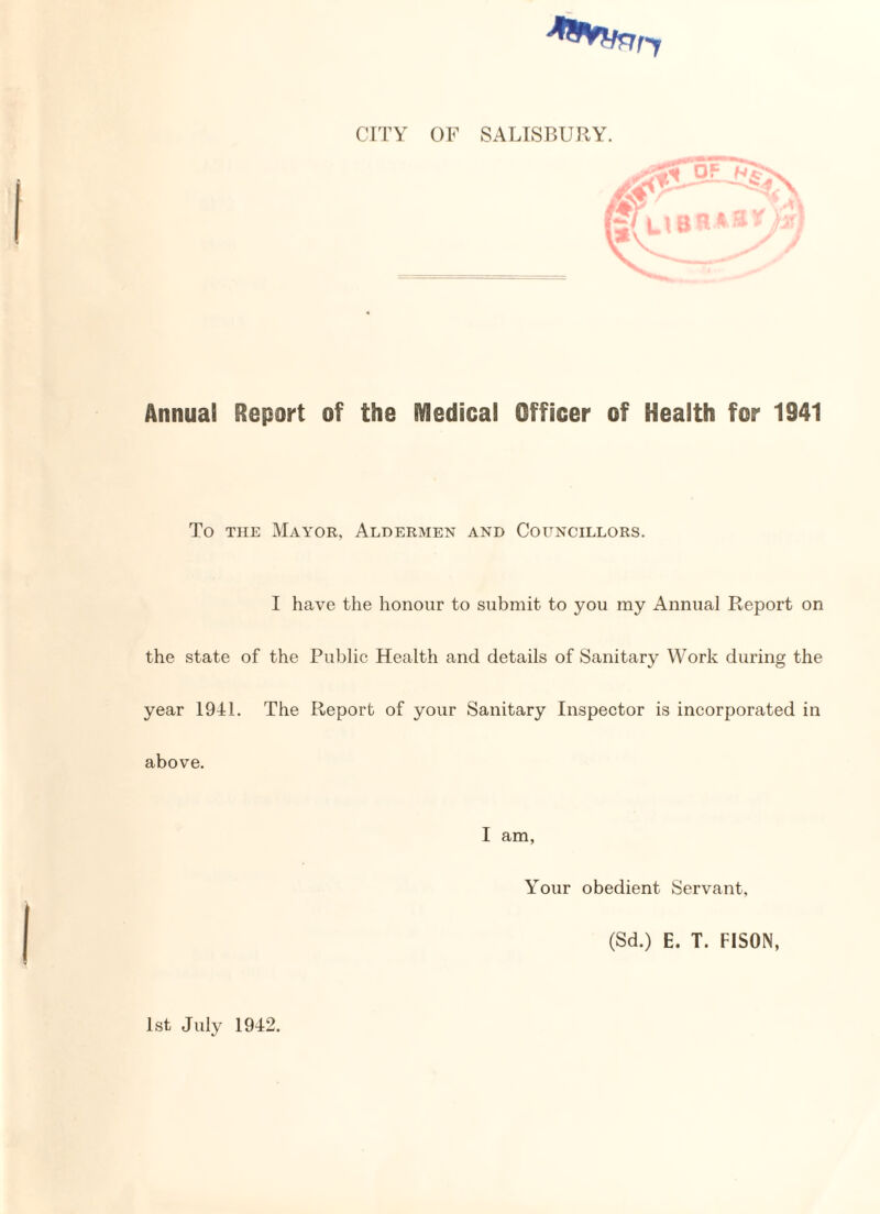 nr CITY OF SALISBURY. g^UBRAB^ Annual Report of the Medical Officer of Health for 1941 To the Mayor, Aldermen and Councillors. I have the honour to submit to you my Annual Report on the state of the Public Health and details of Sanitary Work during the year 1941. The Report of your Sanitary Inspector is incorporated in above. I am, Your obedient Servant, (Sd.) E. T. FISON, 1st July 1942.